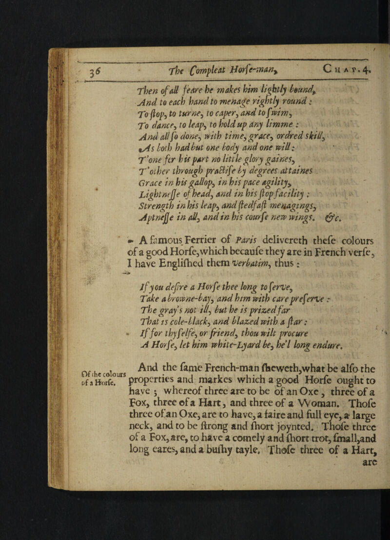 / 'IS 36 fiW' The Com fie at Horf'-man: C H, A 1? • 4« Then of all feare he makes him lightly bounds And to each hand to menage rightly round; To flop, to turney to caper5 and to f mmy To dancey to leap) to holdup any limme : And all fo doney with timey grace y ordred skilly %As loth had but one body and one will; T'one fcr hie part no little glory gainesy T'other through praBife by degrees attaines Grace in his gallops in his pace agilityy Light nejje of head, and in his fop facility : Strength in his leapy and fledfafl memgingsy Apt nejje in ally and in his courfe new wings. fjfc. » A famous Ferrier of Paris delivereth thefe colours of a good Horfe, which becaufe they are in French verfe, I have Englifhed them verbatim, thus; jfyou defre a Horfe thee long to feme. Take a browne-bay, and him with care preferne :■ The grays not ill, but he is prized far That is cole-black, and blazed with a far: if for thy fVIfe, or friend, thou wilt procure A Horfe, let him white-Lyard be, he'l long endure. Of he colours And the fame French-man fl»cweth,what be alfo the t’f properties and markes which a good Horfe ought to have ; whereof three are to be of an Oxe, three of a Fox, three ©f a Hart, and three of a Woman. Thofe three of an Oxe, arc to have, a faireand full eye, a- large neck, and to be ftrong and fhort joynted. Thofe three ol a Fox, are, to have a comely and fhort trot, fmall,and long eares, and a buihy tayle. Thofe three of a Hart, arc