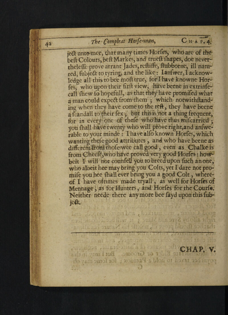 The Com^eat H orfe-man, Ch a r.4, je& untomcc, that marry times Horfes, who are of the beft Colours, beft Markes, and trueft fhapes, doe never- thelefle prove arrant Jades, reftiife,ftubborne, ill matu¬ red, fubjeft to tyring, and the like: Ianfwer, I acknow¬ ledge all this to bee moft true, for'I have knowne Hor¬ fes,' who upon their firft view, have beene in extrinfe- call fhew f© hopefull, as that they have promifed what a man could expeft from them j which notwithftand- ing when they have come to the teft, they have beene a icandail to their fex j but this is hot a thing frequent, for in every one of thcfe who’have thus mifcarried you (hall have twenty who will prove right,and anfwe- rable to your minde: I have alfo known Horfes, which wanting thefe good attributes , and who have beene as different ftohi thofe wee call good, even as Chalkeis from Cheeftjwho have proved very good Horfes: how- beft I will not counfeU you to breed upon fuch an one, who albeit hee may bring you Colts, yet I dare not pro- mife you hee {hall ever bring you a good Colt, where¬ of I have of times made tryall, as well for Horfes of Mennage £ as for Hunters, and Horfes for the Courfe. Neither needc there anymore bee fayd upon this fub- jeft. CHAP. V.
