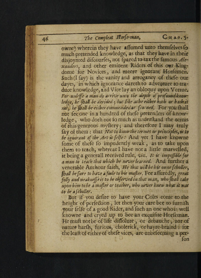 owne) wherein they have tffumed unto tfaemfelves fo much pretended knowledge, as that they have in their disjoynted difeourfes, not ('pared to tax the famous Ale* xanders, and other eminent Riders of this cmr King- dome for Novices, and meere ignorant Horfemen. Such(Ifay) is the vanity and arrogancy of thefe our dayes, in which ignorance dareth to adventure to tra¬ duce knowledge, and Vice lay an obloquy upon Vertue* For unkffe a man do arrive unto tie depth of profoundknow- ledge 3 be [haS be derided; but like as he either hath or hath it not, he {ball be either commended or f tentedFor you (hall not fee one in a hundred of thefe pretenders of know¬ ledge , who doth not io much as underftand the terms of this generous myftery; and therefore I may truly fay of them : that Not to know the termes or principles, ris to be ignorant of the Art it felfe: And yet I have knowne fome of thefe fo impudently weak , as to take upon them to teach, whereat I have not a little marvelled, it being a gencrall received rule, viz. It is impoffible for a man to teach that which he never learned. And further a venerable Authour faith, He that wiki be his owne fchoUer, {hall beftrre to have a foole to hie mafter. For affuredly, great folly andweaknefjeis to be obfervedin that man, who jjja/l take upon him to be a mafter or teacher, who never knew what it was to be a fcholler. But if you defire to have your Colts come to the height of perfection, let then your care bee to furnifh your felfe of a good Rider, and fuch an one who is well knowne and cryed up to bee an exquifite Horfeman. He muft not be of life diffolute, or debaucht, nor of nature harflh, furious, cholerick, orhayre-braind : for the leaft of either of thefe vices, are unbefeeming a per-