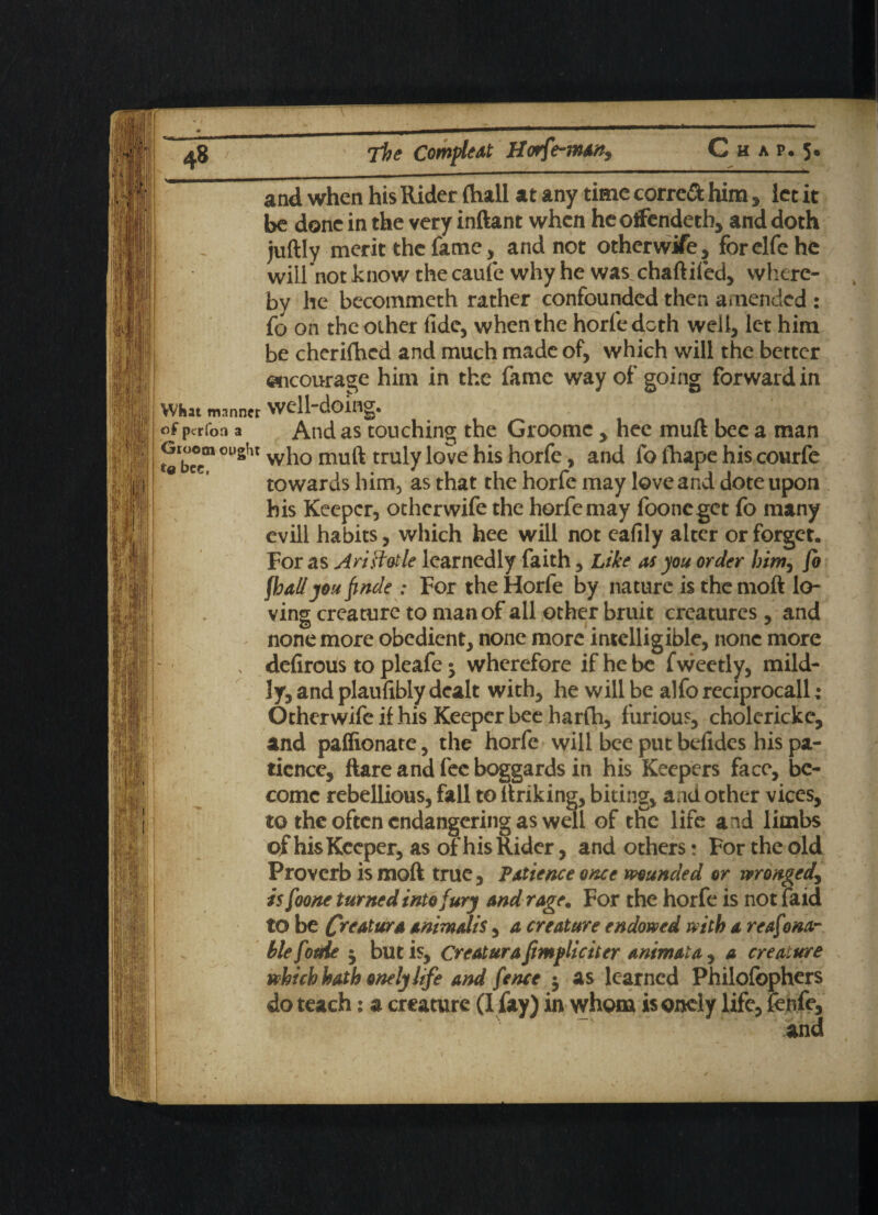 What manner of perfon a Groom ought to bee, and when his Rider (hall at any time corre& him > let it be done in the very inftant when heoifendeth, and doth juftly merit the fame, and not otherwife, forclfe he will not know the caufe why he was chaftifed, where¬ by he becommeth rather confounded then amended : fo on the other fide, when the horfe doth well, let him be cherifhed and much made of, which will the better encourage him in the fame way of going forward in well-doing. And as touching the Groomc , hee muft bee a man who muft truly love his horfe, and fo fhape his courfe towards him, as that the horfe may love and dote upon his Keeper, otherwife the horfe may fooneget fo many evill habits, which hee will not eafily alter or forget. For as Ariftotle learnedly faith, Like its you order him, fo fh all you finde : For the Horfe by nature is the moft lo¬ ving creature to man of all other bruit creatures, and none more obedient, none more intelligible, none more defirous to pleafe ^ wherefore if he be f weetly, mild¬ ly, and plaufibly dealt with, he will be alfo reciprocall; Otherwife if his Keeper bee harfh, furious, cholerickc, and paffionate, the horfe will bee put befides his pa¬ tience, ftare and fee boggards in his Keepers face, be¬ come rebellious, fall to ftriking, biting, and other vices, to the often endangering as well of tfic life and limbs of his Keeper, as of his Rider, and others: For the old Proverb is moft true, Patience once munded or wronged, is foone turned into fury and rage. For the horfe is not faid to be CnrtM'* animdis, a creature endowed with a reaf ona~ blefotde ^ but is, Creatura {implicit er animat a, a creature which hath onely life and fence $ as learned Philofophers