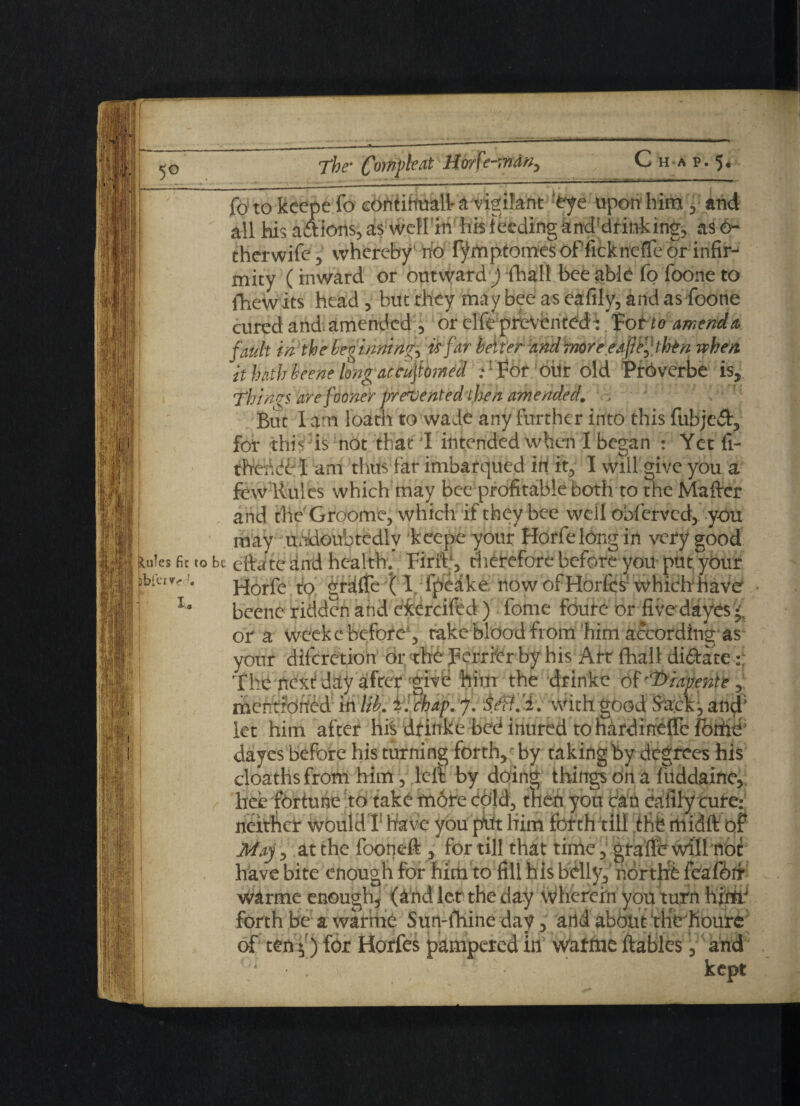 5° The' Com^eat Hme-mdn, luJes fit to jbfervr* I. fo to kcepe fo contiiiuall^ vigifant 'eye upon him , and all his actions, as well in his feeding anddrinking, as 6- therwife, whereby ho Tymptoines of ficknefle or infir¬ mity (inward or outward ) (halt bee able fo foone to fhewits head , but they may bee as eafily, and as foone cured and amended ) or elfepfevenfedi F otto amend & fault in the beginning is far better and more e aft then when it hath beene long accuftomed .- ’ For ohr old PrOverbe is. Things are foone r prevented then amended. But I am loath to wade any further into this fubje&, for this is not that I intended when I began : Yet fi- thehdf I am thus far imbarqued in it, I will give you a few Rules which may bee profitable both to the Maftcr and the Groome, which if they bee well bbferved, you may undoubtedly keepe your Horfelong in very good bi eftateand health. Firfe, therefore before you put ybiir Horfe to gralffe (I fpeake now of Horfcs1 which have beene ridden and eierciftd ) feme foure or five dayes f or a weeke before, take blood from him according'as your diferetion or the perrier by his Art flhall di&ate The next day after 'give him the drinke of'dyiapente mentioned in lib. i ! chap. J. With good Sa;ck, and; let him after hfs dtinke bed inured to hardineffe fothd dayes before his turning forth, by taking by degrees his cloathsfrom him, lelf: by doing things on a fuddaine, hee fortune to take more cold, then you can eafily cure: neither would I have you pht him forth till the midft of May, at the fooneft , for till that time, grade will not have bite enough for him to fill his belly,' norths feafotr warme enough, (a nd let the day wherein you turn hjrtr forth be a warme Sun-fhine day, add about iHrhoure of tenf) for Horfes pampered in waftae ftables, and - kept
