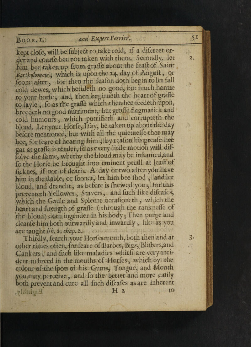 kept clofe, will be Tubjeft to take cold, if a difereet or¬ der and epurfe bee not taken with them. secondly, let 2 him bee taken up from grille about the feaftof Saint. Bartholomew $ which is upon the 24. day of Auguft , or foone after, for then the feafon doth begin to let fall cold dewes, which betideth no good, out much barmy to your horfe, and. then beginneth the heart of grade to fayle , fo as the grade which then,hee feedeth upon, breedeth no good nutriment, but groffe fiegmatick and cold humours, which putrifieth and corrupteth the bloud. Let your Horfe, I fay, be taken up about the day before mentioned, but with all the quictneife that may bee, for feare of heating him ^iby reafon hisigreafe hee gat at grade is tender, fo as every little motion will dif- folve the fame, wherby the bloud may be inflamed,and^ fo the Horfe be brought into eminent perill at lead of He knes, if not of death. A day or two after you have him in the {table, or fooner, let him bee (hod ,handler bloud, and drencht, as before is fhewed you ; for: this preventeth Yellowes, Stavers, and fuch like difeafes^ which the Gaule and Spleene occafioneth, which the heart and ftrength of graffc (through the rankneffe of the bloud) doth ingender in his body 5 Then purge and cleanfe him both outwardly and inwardly, like as you are taught lib. 2. chap. 2. Thirdly, fearch your Horfesmouth, both then and at 3 other times often, forfeare of Barbes, Bigs, Bliftcrs,and Cankers, and fuch like maladies which are very inci¬ dent to breed in the mouths of Horfes, which by the colour of the fpots of his Gums, Tongue, and Mouth you may perceive, and fo the better and more eafily both prevent and cure all fuch difeafes as are inherent