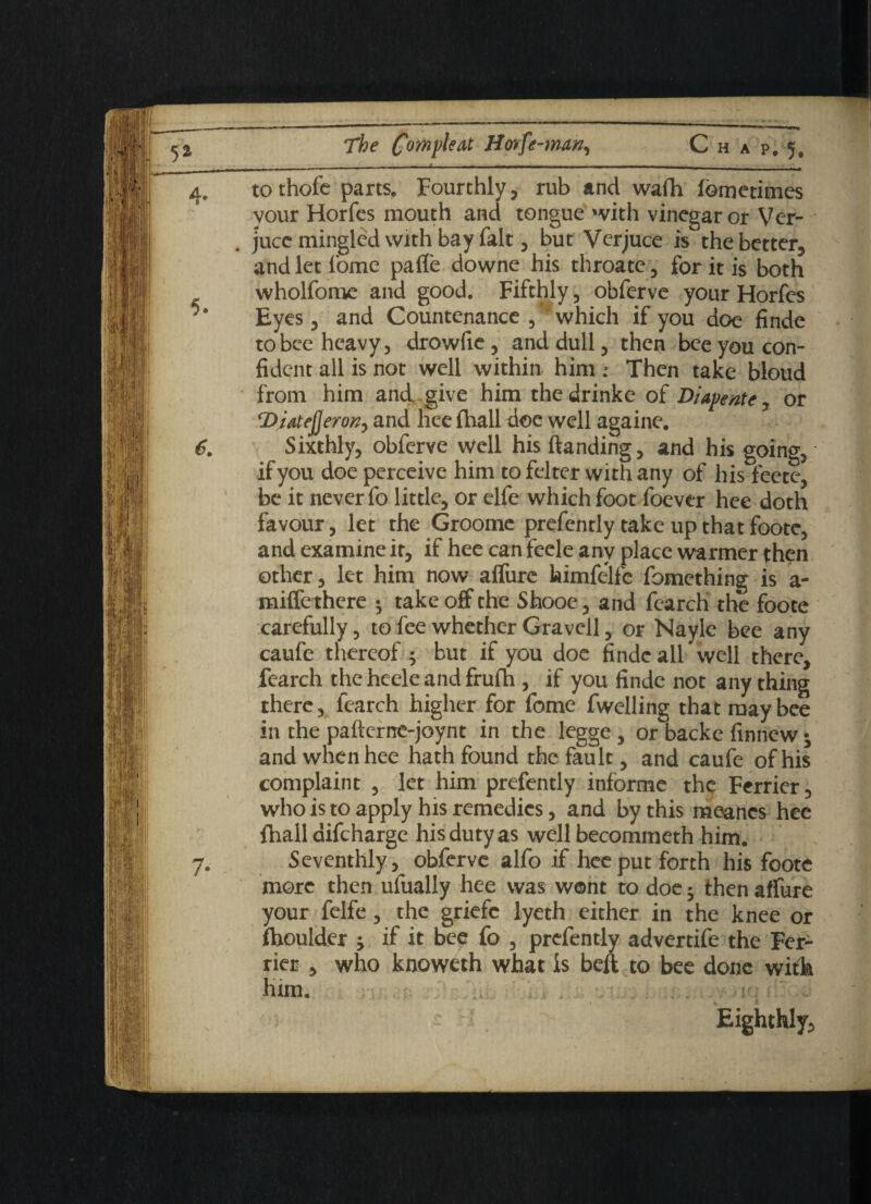 _ . — - ---1_ - - - -- - - • _ . - , to thofc parts. Fourthly, rub and wafh fometimes your Horfcs mouth and tongue with vinegar or Ver- juce mingled with bay fait, but Verjuce is the better, andletfome pafle downe his throate, for it is both wholfome and good. Fifthly, obferve your Horfcs Eyes, and Countenance which if you doe finde to bee heavy, drowfie, and dull, then bee you con¬ fident all is not well within him Then take bloud from him and. give him the drinke of Diapente, or DiatefjeroK, and hee (hall doc well againe. Sixthly, obferve well his (landing, and his going, if you doe perceive him to felter with any of his feete, be it never fo little, or elfe which foot foever hee doth favour, let the Groome prefently take up that foote, and examine it, if hee can feele any place warmer then other, let him now allure himfelfe fomething is a- miffe there • take off the Shooe, and fearch the foote carefully, to fee whether Gravel!, or Naylc bee any caufe thereof ; but if you doe finde all well there, fearch the heele and frufh , if you finde not any thing there, fearch higher for fome fwelling that may bee in the pafternc-joynt in the legge, or backe finnew t and when hee hath found the fault, and caufe of his complaint , let him prefently informe the Ferrier, who is to apply his remedies, and by this meanes hee fhall difcharge his duty as well becommeth him. Seventhly, obferve alfo if hee put forth his foote more then ulually hee was wont to doe; then affure your felfe, the griefc lyeth either in the knee or Ihoulder j if it bee fo , prefently advertife the Fer- rier , who knoweth what is beft to bee done with him. t % * Eighthly,