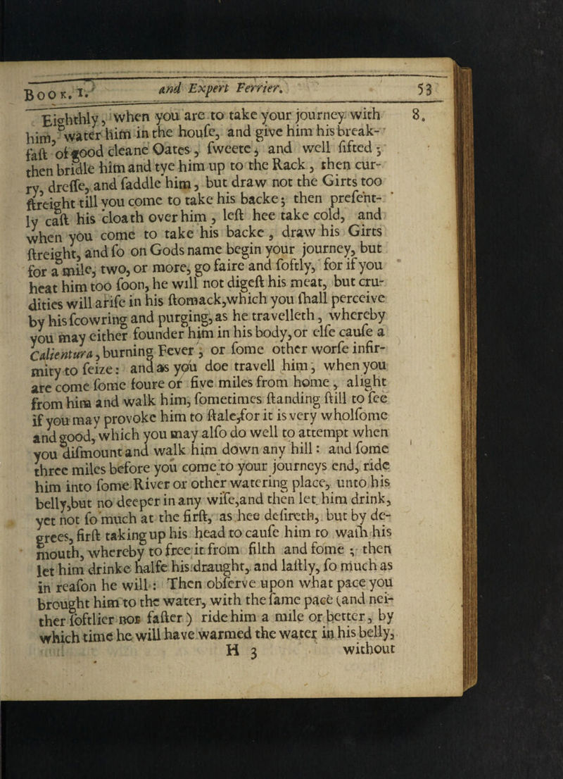 Book/*.' Eighthly 5 when you are to take your journey with him Dwater him in the houfe, and give him his break- faft’oftood cleane Oates, fweete; and well lifted; then bridle him and tye him up to the Rack, then cur¬ ry dreffe, and faddle him, but draw not the Girts too fbeisht till vou come to take his backe; then prefent- ly call his cloath over him , left hee take cold, and when you come to take his backe, draw his Girts {freight, and fo on Gods name begin your journey, but for a mile, two, or more, go faire and foftly, for if you heat him too foon, he will not digeft his meat, but cru¬ dities will arifc in his ftomack,which you lhall perceive by his fcowring and purging, as he travelleth, whereby you may either founder him in his body, or elfe caufe a Cdientura, burning Fever , or feme other worfe infir¬ mity to feize: and as you doe travell him, when you are come fome foure of five miles from home, alight from him and walk him, fometimes Handing ftill to fee if you may provoke him to ftale/orit is very wholfome and good,'which you may alfo do well to attempt when you aifmountand walk him down any hill: and fome three miles before you comedo your journeys end, ride him into fome River or other watering place, unto his belly,but no deeper in any wife,and then let him drink, yet not fo much at the firft, as hee delireth, but by de¬ grees, firft taking up his head to caufe him to walh his mouth, whereby to free it from filth and fome ; then let him drinke halfe his draught, and laftly, fo much as in reafon he will: Then obferve upon what pace you brought him to the water, with the fame pace (.and nei¬ ther loftlicr nor fafter ) ride him a mile or better , by which time he will have warmed the water in his belly,