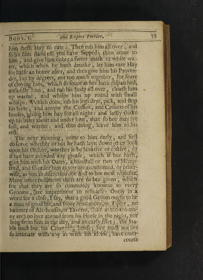 v/ -« . pmUmmmrn m I '■ 1 — - ^ * him freih HaOtO cate .- /Then rub him all over , and fblet Rim ftand till, you have flipped; then come to him I and give him either a fweet mate or white wa ¬ ter, which when he hath drunke, let him eate Hay fo rival fe an hotire after, and then give him his Proven¬ der, but by degrees, riot too much together, for feare of cloving him, which fo foonh as hee hath dilpatched, Urifaddle him ,' and rub his body all Over, cloath him up warine, and whifpe him up round with whifpS • viiK hie 1pct< rtrvfvnirk. an his feetc hooft'Sjk _ . T.. . up his litter about and under him, that . foft, and Warme : and thus doing, leave him. to his re& • . • » - i The next' morning, come to him early, and frit Obfefve whether of hot he hath layn downi ;fhe.n look upon his Ordufef whether it be laxative or coftive, or ifhei have avbyded any greafe, which if hee hath , give him with his Oates, ahandfulior two ofHemp-  >med,;of other- ; moft re'^Qifite, Many! other rudirtients' t^fb ate f© bee given , which for that they are fo commonly knowne to every Sm&ZGk 4k~i. iMnnwinonf III r^lVparfA. Onfim ill 0 ti ixian oi c^ooci inc^anci iuuv.'| uciiicadivuj-jiiy' i p . i 3 v^ hitintcr of Ale-houfcSjOr T'iv^ns, ar too too ma¬ ny are) no lycr abroad from his Horic in the night, nor' hirtn 1-ln^ A'* Oliri Cl tt V D ^ .. tlVP SfCl- ble tnuft bee fo Intimate courfe