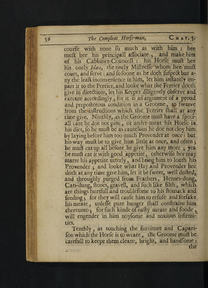 courfe with none fo much as with him : hec muft bee his principall affociate , and make him of his Cabbinet-Councell : his, Horfe muft bee his onely ld<ea> the onely Miftrefle whom hec muft court, and ferve: and fofoonc as he doth fufpevft but a- ny the leaft inconvenience in him, let him inftantly im¬ part it to the Ferrier, and looke what the Ferrier doeth give in dirc&ions, let his Keeper diligently obferve and execute accordingly; for it is an argument of a proud and preposterous condition in a Groome, to fwar-ve from the*inftru6tions which the Ferrier Shall at any time give. Ninthly, as the Groome muft have a fpeci- all care he doe not pine, or under-meat his Horie i» his diet, fo he muft be as cautelous lie doe riot cloy him by laying before him too much Provender at once: but his way muft be to give him little at once, and often; he muft eat up all before he give him any more ; yea he muft eat it with good appetite, otherwife hee may marre his appetite utterly, and bring him to loath his Provender ; and looke what Hay and Provender hee doth at any time give him, let it be fweet, well dufted, and tthroughly purged from Feathers, Hennes-dung, Cats-dung, ftones, gravcll, and fuch like filth , which are things hurtfoll and troublefome to his ftomack and feeding; for they will caufe him to refufe and forfake hismeate, unlefle pure hunger fhall conftrainehim thereunto; for fuch kinde of nafty meate and foode , will engender in him noyfome and noxious infirmi¬ ties. Tenthly, as touching the furniture and Capari- fon which the Horfe is to wearc, the Groome muft be carefull to keepc them clcane, bright, and handfome: the