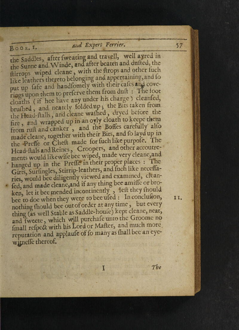 Book, _ __ the Saddles, after fweating and travcll, well ayred in the Sunne and Winde, «n<fafter beaten and dufted, the ftirrops wiped cleane, with the ftrops and other fuch like leathers thereto belonging and appertaining,and to nut up fafe and handfomely with tlieir calcs arJcovc- riaes upon them to preferve them from duu : The loot doaths (if hee have any under his charge , cleanfed, brulh.ed, and neately foldedup; the Bits taken from the Head-ftalls, andcieane wafhed, dryeu before the fire, and wrapped up in an oyly cloath to keepe them from ruft and canker , and the Boffes carefully alfo made cleane, together with their Bus, and fo layd up m the -Prcffe or Cheft made for fuch like purpole. The Head-ftals and Reines, Croopers, and other accoutre¬ ments would like wife bee wiped, made very cleane,and hanged up in the Preffr in their proper places : The Girfs Surfingles, Stirrip-leathers, and fuch like necefla- ries, would bee diligently viewed and examined, cltan- fed, and made cleane,and if any thing bee amiffe or bro¬ ken, let it bee mended incontinently , lett they fnould bee to doe when they were to bee ufed : In concluuon, nothing (hould bee outof order at any time, but every thing (Is well Stable as Saddle-home) kept cleane, neat, and fweete, which will purchafe unto the Groorae no fmall refpeft with his Lord or Matter, and much more, reputation and applaufc of fo many as (hall bee an eye- wknefle thereof. 57 ii.