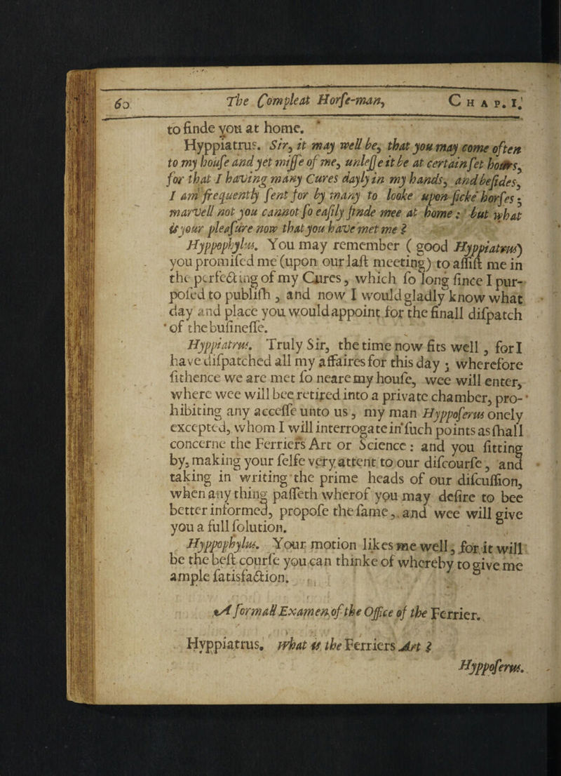 to finde you at home, f __ Hyppiatrus. Sir, it may well he, that you may come often to my houft’ and yet miffe of me, unlefje it he at certainfet hours, for that I having many Cures doyly in my hands, andbefides, I am frequently fent for by. many to looke upon jicke horfes ■ marvell not you cannot fo eafily finde mee at home; hut what it jour pleafire now that you have met me i ' Uyppophylm. You may remember ( good Hyppiatm) you promxfed me (upon our] aft meeting) toaffift mein the perfect mg of my Cures, which fo long fince I pur- poled to publifh , and now I would gladly know what day and place you would appoint lor thefinall difpatch 'of thebulinelfe. / Hyppiatm. Truly Sir, the time now fits well, for i have difpatched all my affaires for this day • wherefore fithence we are met fo neare my houfe, wee will enter where wee will bee retired into a private chamber, pro- • hibiting any acceffe unto us, my man Hyppoferus onely excepted, whom I will interrogate™ fuch points as (hall concerne the Ferriers Art or Science: and you fitting by, making your felfe very attent to our difeourfe, and taking in writing the prime heads of our difeuffion, when any thing palfeth wherof you may defire to bee better informed, propofe the fame, and wee will give you a full folution. - Hyppophylm. Your motion likes me well, for it will be the heft courfe you can thinke of whereby to give me ample fatisfa&ion. , , %A forma#Examemf the Office @f the Fcrrier. f i \ yf -,v / | '■ /* ' Hyppiatrus. what u the Ferriers An i Hyppofem.
