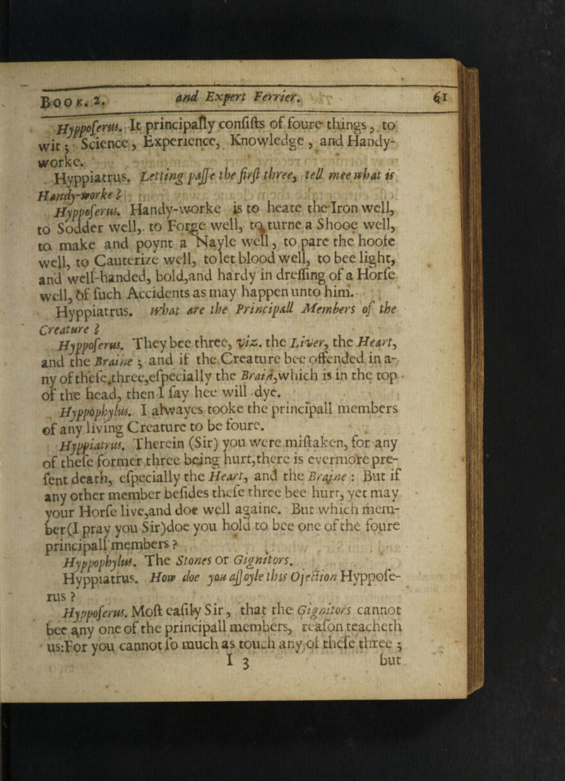 i Book. 2. d/td ^xfert Perrier. Hyspofew. It principafly confifts of foure tilings, to wit; Science, Experience, Knowledge , and Handy- worke.-. ‘ Hyppiatrus. Letting Hippo ferns. Handy-w-orke is to heate the Iron well, to Sodder well, to Forge well, to4turne a Shooe well, ta make and poynt a Nayle well, to pare the hoole well, to Cauterize well, to let blood well, to bee light, and well-handed, bold,and hardy in dreffing of a Horfe well, b& fuch Accidents as may happen unto him. Hyppiatrus. what are the Principall Members of the Creature 2 Hyppoferus. They bee three, viz. the Liver, the Heart, and the Prune 5 and if the Creature bee offended in a- ny ofthefe.three,efpecialIy the BraiA,which is in the top of the head, then I fay hee will dye. Hyppophylus. I ahvayes tookc the principall members ©f any living Creature to be foure. Hyppiatrus. Therein (Sir) you were mi ft a ken, for any of thefe former three being hurt,there is evermore pre- fent death, especially the Heart, and the Bra/ne : But if any other member befides thefe three bee hurt, yet may your Horfe live,and doe well againc. But which mem¬ ber (I pray you Sir)doe you hold to bee one of the foure principall members ? Hyppophylus. The Stones or -Gignitors. Hyppiatrus. Horn doe you ajjoyle t his ojeBion Hyppofe¬ rus ? . . Hyvpoferus. Moft eafil-y Sir, that the Gignitors cannot bee a.ny one of the principall members, reafon teacheth us-For you cannot fo much as touch any of thefe three ; I 3 but pajje the firfi three, tell mee what is