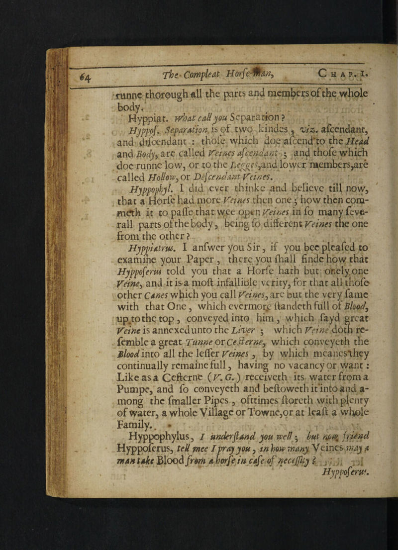 funnc thorough all the parts and members of the whole body, ' Hyppiat, wh ate all you Separation ? Hyppof.. Separation.hoi two kindes, viz. afeendant, and dd'cendant : thole which doe afcend'to the Head and Body*, are called Veines ascendant ; and thofe which doe runne low, or to the Legges^ife lower members,are called HoddWy or Defendant Veines. Hyppophyl. I did ever thinke and believe till now, that a Horfe had more Veines then one; how then com- metfo it to pafle that wee open Veines in fo many feve- rall parts of the body, being fo different Veines the one from the other ? Hyppiatm. I anfwer you Sir, if you bee plea fed to examine your Paper, there you fliall finde how that Hyppofem told you that a Horfe hath but ohely.one Veiney and it is a mod infallible vc rity, for that all thofe other Canes which you call Veines, are but the very fame with that One, which evermorp ifandeth full of Blood, up^tothetop, conveyed into him, which fayd great Vei'nt is annexed unto the Liver ; which Veine'.doth rc- fembleagreat Tunne or Ce&erne, which conveyeth the Blood into all the leffer Veines, by which mcanesthey continually remaine full, having no vacancy or want: Like as a Ceftcrnc (V.G.) receiveth its water from a Pumpe, and fo conveyeth and beftoweth iunto and a- mong the fmaller Pipes , ofttimes ftoreth with plenty of water, a whole Village or Towne,or at leaft a wlvole Family., • y Hyppophylus, / under fend you well • but non? friend Hyppoferus, teU mee I pray you, in how many Veines may a man take Blood frorii a horf• in cafe of necefuy l ; J Hyppofttrue.