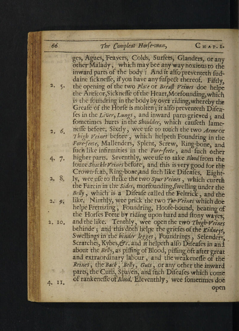 ges, Agues, Feavers, Colds, Surfets, Glanders,, or any other Malady, which may bee any way noxious to the inward parts of the body : Audit alfoprcventeth fud~ daine fickneffe, if you have any fufpedt thereof. Fiftly, the opening of the two Plate or Breafl Veines doe helpe the Anticor,Sickneffe of the Heart,Morfounding,which is the foundring in the body by over riding, whereby the Greafe of the Horfe is molten • it alfo preventeth Difca- fes in the Liver, Lungs, and inward parts grieved 3 and fometimes hurts in the shoulder, which caufcth lame- 2t neffe before. Sixtly, wee ufe to touch the two Arme or 7 high Veines before , which helpeth Foundring in the Fore-feete, Mallendcrs, Splent, Screw, Ring-bone, and fuck like infirmities in the Fore-feete, and fuch other 4. y. higher parts. Seventhly, wee ufe to take Blood from the tome SbackleF'eines before y and this is very good for tnb Crown-fcab, Ring-bone,and fuch like Difcafes. Eight- 2. 8. ly, wee ufe to ftrike the two Spur Veines, which cureth the Farcin in the Sides, morfounding,fwelling under the , Belly, which is a Difeafe called the Feltrick, and the 2, like. Ninthly, wee prick the two Tee-Veines which doe helpeFrcttizing, Foundring, Hoofe-bound, beating of the Horfes Feete by riding upon hard and ftony wayes, 2. io# and the like. Tenthly , wee open the two Thigh-Veines behinde 3 and this doth helpe the griefes of the Kidneys, Swellings in the hinder legges, FOundrings, Selenders* Scratches, Kybes,e£v. and it helpeth alfo Dileafes in and about the Belly, as piffing of Blood, piffing oft after great and extraordinary labour,'and the weakenefle of the Feines, th z Back , Felly, Guts , or any other the inward parts, the Curb, Shaven, and fuch Difeafes which come d 11. of rankeneffe oiBlood. Eleventhly, wee fometimes doe open