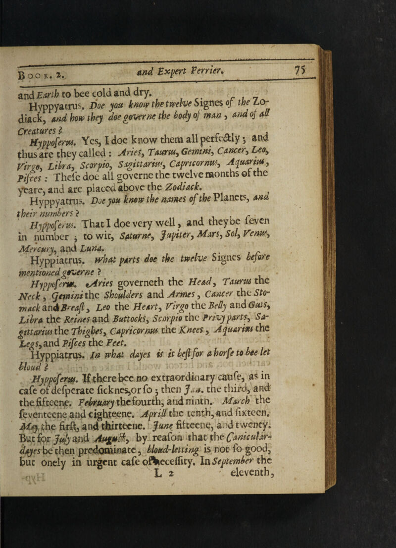 B O OK. V_ *nd EXPert Verr‘m' and Earth to bee cold and dry. .. r , _ fjyppyatrus. Doe you know the twelve Signes of the LO- diackj and horn they doe gtmrne the body of man, and of all Creatures $ . , tfyvvofem. Yes, I doe know them all perfe&ly •, and thus are they called : Aries, Taurus, Gemini, Cancer, Leo, Virgo, Libra, Scorpio, Sagittarius, Caprtcornm, Aquarius, Pijres: Thefe doe all governe the twelve months or the yeare, and are placed above the Zodiack* Hyppyatrus. Doe you know the names of the Planets, and their numbers ? , r Hyppofem. That I doe very well, and they be (even in number , to wit, Saturne, Jupiter, Mars, Sol, Verm, Mercury, and Luna. Hyppiatrus. parts doe the twelve Signes before mentioned geruerne ? Hyppeferm. varies governeth the Head, Taurus me Neck\ (Jemtnithe Shoulders and Ames, Cancer theStar mack&n&Breaft, Leo the Heart, Virgo the Belly and Guts, Libra the Reines and Buttocks, Scorpio the parts, Sa¬ gittarius the Thighes, Capricorrm the Knees, Aquarius the Legs, and Pifces the Feet. Hyppiatrus. In what dayes is it befi for a horfe to bee let bloud £ Hyppofem. If there bee no extraordinary caufe, as in cafe of defperate ficknes,orfo 3 then Jan. the third, and the fifteene. February the fourth, and ninth. March the feventeene and cighteene. Aprill the tenth, and iixteen. May the firfib and thirtecne. June fikeene, and twenty. But for Jufy and August, by reafon that the Canicular- dayes be then predominate , blond-letting is not fo good, but Onely in urgent cafe offceceifity. In September the L 2 ' eleventh.