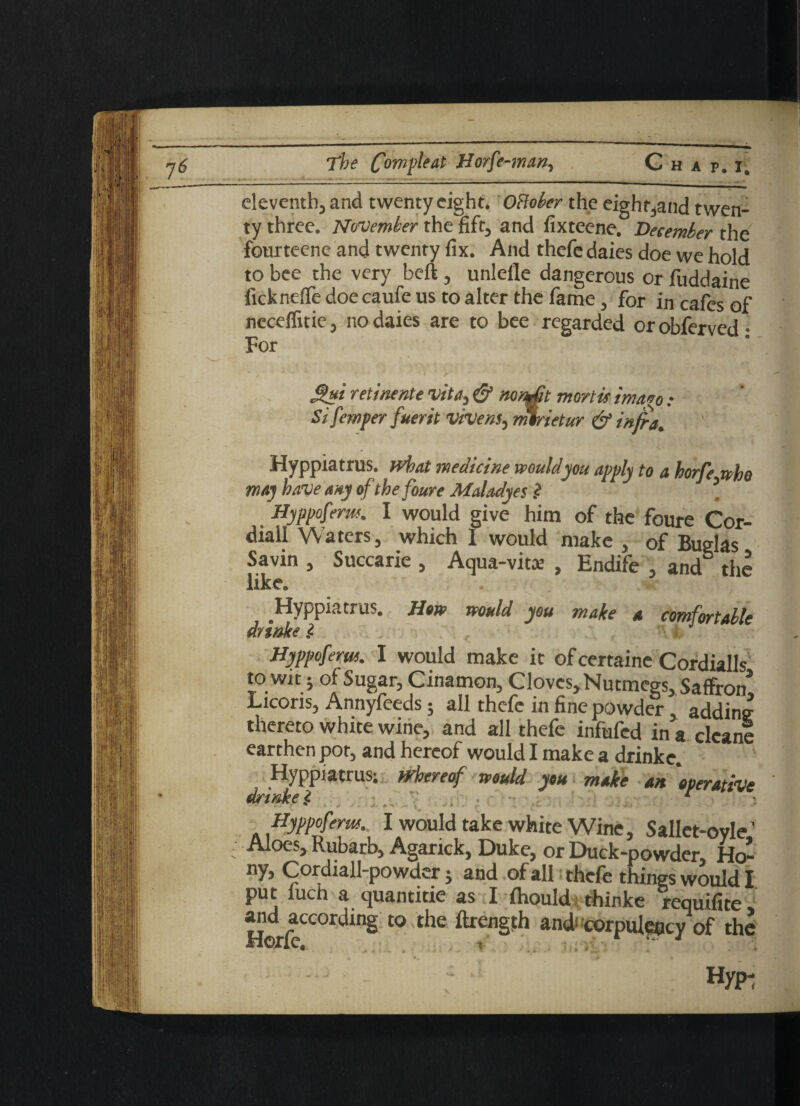 eleventh, and twenty eight. OBober the eight,and twen¬ ty three. November the lift, and fixteene. December the fourteene and twenty fix. And thefe daies doe we hold to bee the very beft, unlefle dangerous or fuddaine ficknefie doe caufe us to alter the fame, for in cafes of necdlitie, no daies are to bee regarded orobferved- For M?i retinente vita, & mnAt mortif imago : Si femper fuerit vivens, mtrietur & infra. Hyppiatrus. Meat medicine would you apply to a horfe who may have any of thefoure Maladyes .? \ Hyppoferm. I would give him of the foure Cor- diall Waters, which I would make , of Bugks Savin , Succarie , Aqua-vitae , Endife , and the like. Hyppiatrus. How would you make a comfortable dnnke i . \ < ■ Hyppoferm. I would make it of certainc Cordialls to wtt; of Sugar, Cinamon, Cloves, Nutmegs, Saffron* Licoris, Annyfeeds; all thefe in fine powder addins thereto white wine, and all thefe infufed in a clean! earthen pot, and hereof would I make a drinke. Hyppiatrus; whereof would you make an 'operative drinke $ ' . r Hyppoferm. I would take white Wine, Sallet-ovle. Aloes, Rubarb, Agarick, Duke, or Duck-powder, Ho: ny, Cordiall-powder5 and of all thefe things would ] put luch a quantitie as I fhould thinke requifite and according to the ftrength and corpulency of th< Hypi V *
