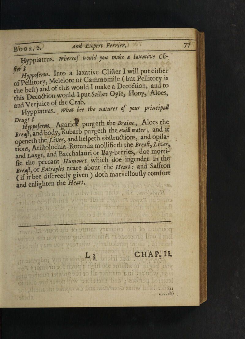 Hyppiatrus. whereof would you make a laxative cli- ?HlPpofem. Into a laxative Clifter I will put either PeUitorV, Melelote or Cammomile ( but Pellitory is the beft) and of this would I make a Deception, and to Shis Decodion would I put SalletOyle, Hony, Aloes, and Verjuice of the Crab. Hvppiatrus. wllAt hee the nAtureS * y°Ur prmctpa* Dr%Lfem. Agaric! purgethithe Braine, Aloes the nrfA and body, Rubarb purgeth the evill water, and it ooeneth the Liver, and helpeth obftrudions, andopila- tmns Ariftolochia-Rotunda mollifieth the Breaft, Liver, and hunts, and Bacchalauri or Bay-berries, doe morti¬ ce the peccant Humours which doe ingender in the Bred-,or Entrayles neare about the Heart: and Saffron (if it bee difcreetly given ) doth marvelloufly comfort and enlighten the Hewt* > Vi. Ji > l3 CHAP.lt y i _ IJ i 1 i J i. i X ■> \ J - * ~ ■>-}