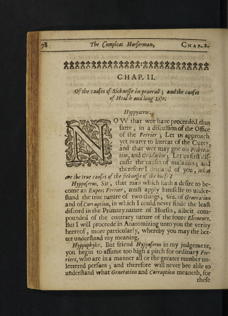 CHAP. II. Of the caufes of Sicknejfe in ge nr rail; end the caufes of Health and long Life. Hyppyatrw O W that wee have proceeded thus farre, in a difeuifionof the Office of the Terrier ; Let us approach yet nearer to intreat of the Cures and that wee may goe on Pedeteiir tim, and Grac'atim ; Let us firft diP- cufle the caufes of maladies; and therefore I demand of you, tvlat Ofe the true caufes of the ficknejfe of the ho.fi Hyppofrm. Sir, that man which hath a defire to be¬ come an Expert terrier ^ mult apply bimfelfe to under- ftand the true nature of two things, viz. of Generation and of Corruption, in which I could never finde the leaft difeord in the Primary nature of Horfes, albeit com¬ pounded of the contrary nature of the foure Elements. But I will proceedein Anatomizing unto you the verity heereof, more particularly, whereby you may the bet¬ ter underftand my meaning. Hyppophyltr. But friend Hjppoferm in my judgement, you begin to affume too high a pitch for ordinary Ter¬ riers^ who are in a manner all or the greater number un¬ lettered perfens; and therefore will never bee able to underftand what Generation and Corruption meaneth, for thefe