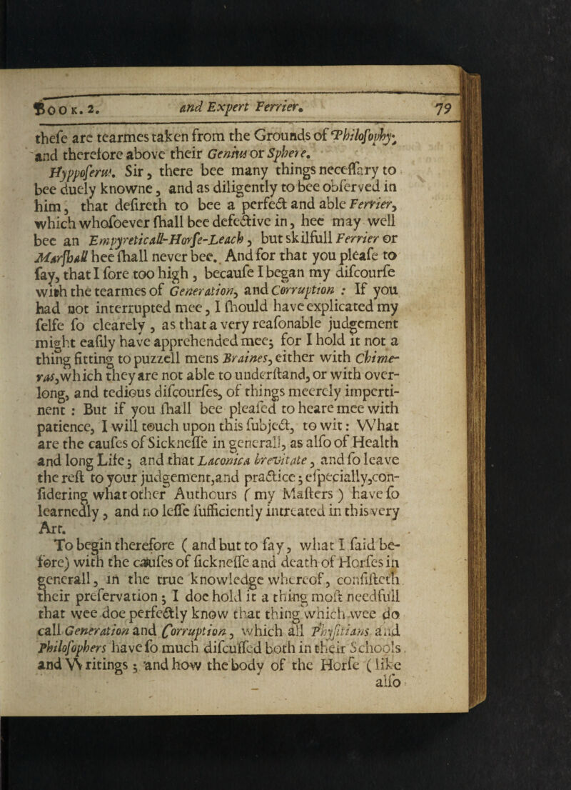 thefe are tearmes taken from the Grounds of Thilofovhy; 'and therefore above their Genrn or Sphere. Hyppofem. Sir 5 there bee many things neceffary to bee duely knowne 5 and as diligently to bee obferved in him, that defireth to bee a'perfed and able Terrier5 which whofoever fhall bee defective in 5 hee may well bee an Emvyr etic all-Hor[e-Leach 3 but skilfull Terrier or Marshall hee fhall never bee. And for that you pleafe to fay5 that I fore too high 3 becaufe I began my difeourfe with the tearmes of Generation^ and Corruption ; If you had not interrupted mee 51 lhould have explicated my fclfe fo clearely 3 as that a very reafonable judgement might eafily have apprehended mee^ for I hold it not a thing fitting to puzzell mens Braines5 either with chime¬ ras ^ which they are not able to underftandj or with over- long, and tedious difeourfes, of things meercly imperti¬ nent : But if you fhall bee pleated to heare mee with patience, I will touch upon this fubjed, to wit: What are the caufes of Sickneffe in general], as alfo of Health and long Life $ and that Laconic a birevitate, and fo leave the reft to your judgement,and pra6lice;efpecially5con- fidering what other Authcurs ( my Matters ) have fo learnedly, and no leffe lufficiently intreated in this very Art. To begin therefore ( and but to fay, what I faid be¬ fore) with the caufes of fickneffe and death of Horfes in gcnerall, in the true knowledge whereof, confifteth their prefervation • I doe hold it a thing molt needful! that wee doe perfectly know that thing which wee do call Generation and Corruption, which all Thjfitiam and Philofophers havefo much difeuffed both in their Schools, andVVritings $ /and how the body of the Horfe (like alfo •