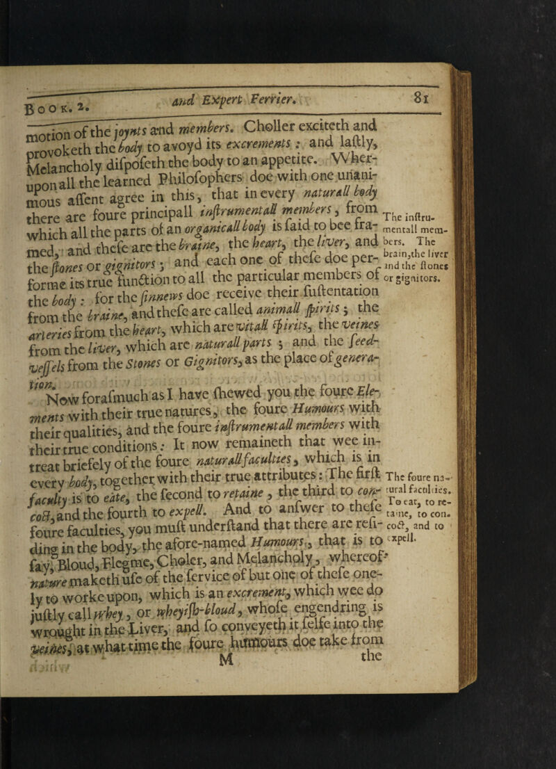 mem- Boo K. 2» _______________ _ mnfion of the joynts a*nd members. Choller exciteth and orovoketh the body to avoyd its excrements: and laftly, Melancholy difpofeth the body to an appetite. W her¬ eon all the learned Philofophers _doe with one unani¬ mous affent agree in this, that mevery mturallMy there are foure principall wfirumenuU members 3 fom TKeinftru which all the parts ot an or game all body is laid to bee Ira- meruail mt. j nr-irl tVicfe Arc the braine, the hearty the liver, and J«rs. The med, and circle arc cn>_^« , , brain3thc i/vcr the (tones or monitors; and each one or thele doe per d thc fionet forme its true funftion to all the particular members of orgignitors. the body • for the (rnnews doe receive their fomentation from tire braine, and thefe are called mimall jpirifs; the arteries from the heart, which are vitad tyirits, the veines from the liver, which are natural!parts ; and the feed- lefels from the Stones or Gignitors, as the place ot genera- U9‘Now forafmuch as I have foewed you the foure Ele¬ ments with their true natures, the fourz Humours with their qualities, and the foure mfirumentall members with their true conditionsIt now remaineth tnat weein- treat briefely of the foure naturall faculties, which is m everv body, together with their true attributes: The hrlfc The foure na- {acuity is to efte, the fecond to retaine , the third to •££**. co3,and the fourth to expell. And to anfwer e e tame, to con. foure faculties, you mull underftand that there are reft- cotf and to ding in the body, the afore-named. Humours,, that is to *P«l- fayfBloud, Hegme, Choler, and Melancholy, whereof nlme rnaketh ufe of the fervice of but on? of thefe one- lv to workeupon, which is an excrement, which wee do iuftly call whey, or n>beyifh-bloud, whofo engendrmg is wrought in the Liver, and fo cpnveyeth it ,felfe into the at what time the foureMuinaours doe take from