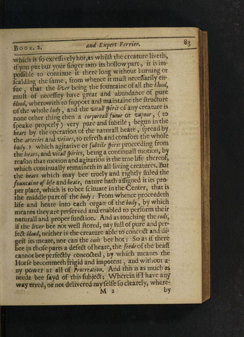 which is fo exceflivcly hof,as whilft the creature liveth, if you put but your finger into its hollow part, it is im- poflible to continue it there long without burning 01 Siding the fame , from whence it muft neceffarily en- fue that the liver being the fountaine of all the Hood, muft of neceffity have great and abundance of pure bhod, wherewith to fupport and maintaine the ftru&ure of the whole body, and the vitall frit of any creature is none other thing then a corporeallfumeor fpeake properly) very pure and fubtile; begun in the heart by the operation of the naturall heate, Ipreaa by the arteries and veims, to refrefh and comfort the whole body > which agitative or fubtile {pint proceeding from the heart, and vitall frits, beinga continual motion, by reafon that motionandagitation is tne trne life thereof, which continually remafnethin all living creatures. But the heart which may bee truely and rightly filled the fount tine of life and heatey nature hath a Signed it its pro¬ per place, which is to bee feituate in the Center, that is the middle part of the body : From whence proceedeth life and heate into each organ of the body, by which meanes they are preferved and enabled to perform their naturall and proper function. And as touching the codsy if the liver bee not well ftored, nay full of pure and per- fed bloody neither is the creature able to concod and di- geft its meate, nor can the cods bee hot: So as if there bee in thofe parts a defed of heate, the feede of the bcaft cannot bee perfeftly concoded,by which meanes the Horfe becommeth frigid and impotent, and without a ny power at all of Procreation. And this is a mu s neede bee fayd of this fubjeft: Wherein if I have any wav erred, or not delivered my felfe fo clearely, where- • - .M2 v by