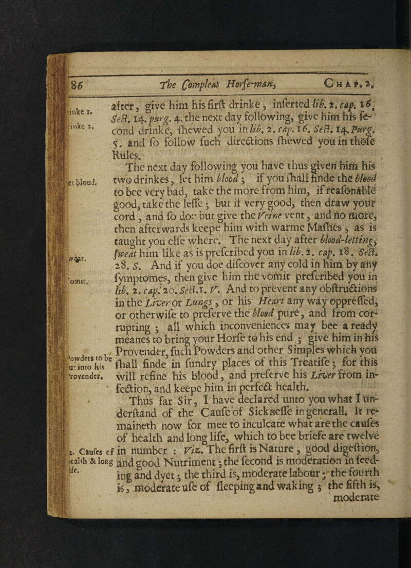 The finnpkat Herfe-m&K) ChaP,2, ■inke r« 111- T ftmke 2. ec blouJ, ormt. after, give him his firft drinke, inferted lib. a. cap. t6c SeB. 14. purg. 4. the next day following, give him his fc- cond drinke, fhewed you in lib, 2. cay. 16. SeB. 14.PHtg. 5. and fo follow fuch directions fhewed you in thofe Rules. • ■ ■ ’;: . The next day following you have thus given him his two drinkes, let him blood; if you fhall hnde the blood to bee very bad, take the more from him, if realbnable good, take the leffe • but if very good, then draw your cord , and fo doe but give the Veine vent, and no more, then afterwards keepe him with wanne Mafhes , as is taught you effe where. The next day after blood-lettings jrveat him like as is preferibed you in lib. 2. cap. 18. SeB. 28. s. And if you doe difeover any cold in him by any fymptomes, then give him the vomit preferibed you in lib. 2. cap: 20. SeB.1. V. And to prevent any obftruCtions in the Liver or Lungs, or his Heart any way oppreffed, or otherwife to preferve the blood pure, and from cor-1 rupting ; all which inconveniences may bee a ready meanes to bring your Horfe to his end j give him in his Provender, fuch Powders and other Simples which you K»Wsb*fhall finde in fundry places of this Treatife5 for this ’rpvendcr, will refine his blood, and preferve his Liver from in- j ' fection, and keepe him in perfect health. Thus far Sir, I have declared unto you what I iin- derftand of the Caufeof Sickneffe ingenerall. It re* { maineth now for mee to inculcate what are the caufes of health and long life, which to bee briefe are twelve ft. caufes cf in number : Viz. The firft is Nature, good digeftion, ealth & lorg and good Nutriment; the fecond is moderation in feed¬ ing and dyet; the third is, moderate labour • the fourth is f moderate ufe of fleepingand waking $ the fifth is, moderate