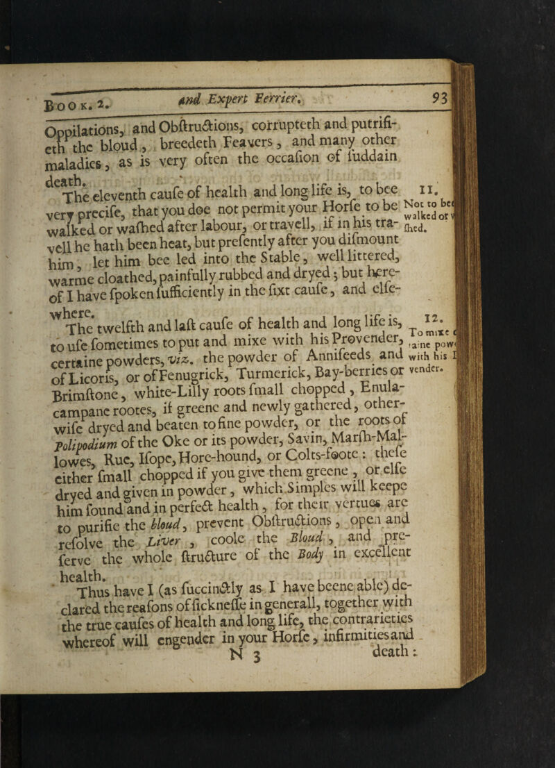 12. (dilations, and Obftrudions,corrupted and putrifi- eth the bloud, breedeth Feavcrs, and many other maladies ? as is very often the occauon ot luddam The eleventh caufe of health and long life is, to bee 11. very precife, that you doe not permit your Horfe to be N« «£ walked or wafhed after labour, or travell, it in his tra- {hea< veil he hath been heat, but prefently after you difmount him let him bee led into the Stable, well littered, warme cloathed, painfully rubbed and dryed; but tere- of I have fpokenfufficiently in the fixt caufe, and cite- The twelfth and laft caufe of health and long life is, ^ ^ to ufc fometimes to put and mixe with his Provender, ,a ne poW( certaine powders, viz. the powder of Anmfeeds and with his' ofLicoris, or of Fenugrick, Turmenck, Bay-berries or v^der. Brimftone, white-Lilly roots fmall chopped, bnula- campanc rootes, it greene and newly gathered, other- wife dryed and beaten to fine powder, or the roots ot polipodtum of the Oke or its powder, Savin, Mar(h-Mal- lowes. Rue, Ifope, Hore-hound, or Colts-foote : the e cither fmall chopped if you give them greene , or cite dryed and given in powder, which Simples will keep, him found and in perfed health, for their vertues are to purifie the bloud, prevent Obftrudions, open and refolve the Liver , coole the Bloud , and pre- ferve the whole ftrudure ot the Body in excellent Thus have I (as fuccindly as I have beene able) de¬ clared thereafons offickneffe in generall, together with the true caufes of health and long life, the contrarieties whereof will engender in your Horfe, infirmities and *** - - N 3 death r