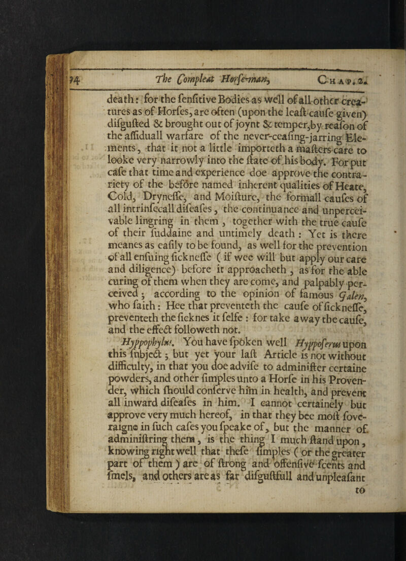 — The CompleAt H&rfe-vmn, Ch ap. 2. death: for the fenfitive Bodies as well of all other crea¬ tures as of Horfes, are often (upon the leafl caufe given) difgufted & brought out of joynt Sc temper,by reafon of the affiduall warfare of the never-ceaung-jarring Ele¬ ments , that it not a little importeth a mailers care to looke very narrowly into the flate of.hisbody. For put cafe that time and experience doe approve the contra¬ riety of the before named inherent qualities of Heate, Cold, Dryneffe, and Moifture, the formall caufes of all intrinfecall difeafes, the continuance and unpercei- vable lingring in them , together with the true caufe of their fuddaine and untimely death : Yet is there meanes as eafily to be founds as well for the prevention of allenfuingiickneffe ( if wee will but apply our care and diligence) before it approacheth , as for the able curing of them when they are come, and palpably per¬ ceived ; according to the opinion of famous gden. who faith: Hee that preventeth the caufe of ficknefle, preventeth theficknes it felfe : for take away the caufe and the effedt followeth not. ■ 3 Hyppophylu*. You have fpOken well Hyppoferw upon this fnbjed ; but yet your laft Article is not without difficulty, in that you doe advife to adminifler certaine powders, and other fimples unto a Horfe in his Proven¬ der, which fhould conferve hi’m in health, and prevent all inward difeafes in him. I cannot certainely but approve very much hereof, in that they bee moil fovc- raigne in fuch cafes you fpeake of, but the manner of. adminiflring them, is the thing I much Hand upon, knowing right well that thefe fimples ( or the greater part of them) are of flrong and bffenfive feents and fmels, and others are as far difguflfull and unpleafant