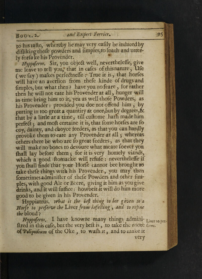* m Bo O K. 2, and Expert Terrier, JO his tafte-, whereby he may very eafily be induced by diiliking thofe powders and limples,to loath and utter¬ ly forfa ke his Provender. * Hyppoferw. Sir, you objedt well, nevertheleffe, give me leave to tell you,* that in cafes of this nature, Ufe ( we fay) makes perfedf neffe :• True it is, that horfes Will have an averfion from thefe kinde of drugs and fimples, but what then ? have you no feare, for rather then he will not eate his Provender at all, hunger will imthne bring him to it, yea as well thofe Powders, as his Provender: provided you doe not offend him , by putting in too great a quantity at once,but by degrees,& that by a little at a time, till cuftome hath made him perfedt; and moft certaine it is, that fome horfes are fo coy, dainty, and choyce feeders, as that you can hardly provoke them to eate any Provender at all j whereas others there be who are fo great feeders, as that they will make no bones to devoure what meate foever you (hall lay before them; for it is very homely viands, which a good ftomacke will refufe : neverthelefTe if you (hall finde that your Horfe cannot bee brought e<3 take thefe things with his Provender, you may then fometimesadminifter of thefe Powders and other fim¬ ples, with good Ale or Beere, giving it him as you give drinks, and it will futfice: howbeit it will do him more good to be given in his Provender. Hyppiatrus. what is the left thing to lee given to a Horfe to preferve the Liver from infming, and to refine fjbebloud? ftred in this cafe, but the very beft is, to take tlu roote fare, of ‘Polipodium of the Oke , to wafh it, and to make it very to pr