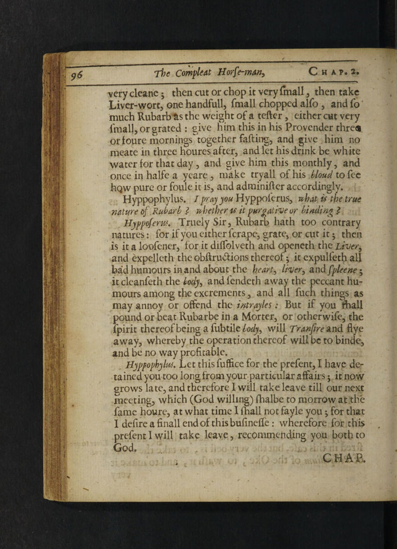 very cleane * then cut or chop it very (mall , then take Liver-wort, one handfull, fmall chopped alfo , and fo much Rubarb &s the weight of a tefter, either cut very fmall, or grated : give him this in his Provender thres or foure mornings together fafting, and give him no meate in three houres after, and let his drink be white water for that day, and give him this monthly, and once in halfe a yeare, make tryall of his tloud to fee hQw pure or foule it is, and adminifter accordingly. Hyppophylus. I pray you Hyppoferus, what is the true nature of Rubarb l whether is it purgative or binding ? Hyppoferus. Truely Sir, Rubarb hath too contrary natures: for if you either fcrape, grate, or cut it $ then is it a loofener, for it diffolveth and openeth the Liver, and expelleth the obftru&ions thereof ^ it expulfeth all bad humours in and about the heart, liver, and fpleene; it cleanfeth the body, and fendeth away the peccant hu¬ mours among the excrements, and all fuch things as may annoy or offend the intrayles: But if you fhall pound or beat Rubarbe in a Morter, or othcrwife, the ipirit thereof being a fubtile body, will Tranfire and flye away, whereby the operation thereof will be to binde, and be no way profitable. Hyppophylus. Let this fuffice for the prefent, I have de¬ tained you too iongfromyour particular affairs •, it now grows late, and therefore I will take leave till our next meeting, which (God willing) fhalbe to morrow at the fame houre, at what time I fhali not fayle you ^ for that I defireafinallendof this bufineffe: wherefore for this prefent I will take leave, recommending you both to God* „ t ■ ■'' • - ■ a
