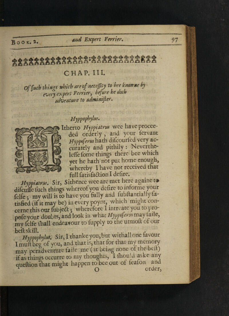 Of Such things which areofnecejfity to hee knowne by every expert Ferrier, before he doth adventure to adwinijier. Itherto Hyppiatm wee have procee¬ ded orderly , and your fervant Hyppeferut hath difcourled very ac¬ curately and pithily : Neverthc- leffe feme things there bee which yet he hath not put home enough, whereby I have not received that full fatisfa&ion I defire. Hyppiatm. Sir, Sithence wee are met here againc t® difeufle l'uch things whereof you defire to informe your felfe t mv will is to have you fully ana fu-)liantia .ly la tisfied (if it may be) in every poynt, which might con¬ cern this our fubjeft; wherefore I intreate you to pro- pofeyour doubts, and look in what Hyppofemmay iaile, my felfe fliall endeavour to fupply to the utmoft of our beft skill. c Hyppophyltd. Sir, I thankeyou,but withall one favour I muft beg of you, and that is, that for that my memory may peradventure taile me ( it being none ot the bed) if as things occurre to my thoughts, I fhou-d ask e any queftion that might happen to bee out of feafon and O order order,