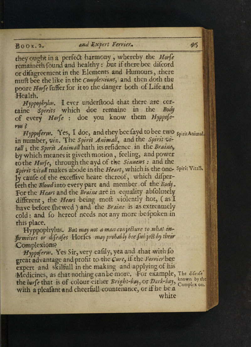 they ought in a perfect harmony, whereby the Horfe remaineth found and healthy: but if there bee difcord or difagrecment in the Elements and Humours, there muft bee the like in the Complexions, and then doth the poore Horfe fuffer for it to the danger both of Life and Health. Hyppophylm. I ever underftood that there are cer- taine Spirits which doe remaine in the Body of every Horfe : doe you know them Hyppofe- nts l Hyppofem. Yes, I doe, andthey beefayd tobee two Sp;ritAnima| in number, viz. The Spirit Ant mall, and the Spirit vi¬ tal! • the Spirit Animall hath its refidence in the Braine, by which ineanes it giveth motion, feeling, and power to the Horfe, through the ayd of the Sinnews; and the Spirit vital! makes abode in the Heart, which is the one- Spirit VitaU ly caufe of the exceffive heate thereof, which diiper- feththe Bloudimo every pare and member of the Body. for the Heart and the Braine are in equality abfolutel.y different, the Heart 'being mold violently hot, ( as I have before {hewed ) and the Braine is as extreamely cold: and fo hereof needs not any more befipoken in this place. Hyppophylus. But may not a man con^eBure to what in¬ firmities or difeafes Horfes mayprobably bee fitly eB by their Complexions? Hyppofem. Yes Sir, very eafily, yea and that with fo great advantage and profit to the Cure, if the Perrier bee expert and skilfull in the making and applying of his Medicines, as that nothing can be'more. For example, The difwfc' j the horfe that is of colour either Bright-bay, or Dark-bay, with a pleafant and cheerfull countenance, or if he be a ' ■ ‘«