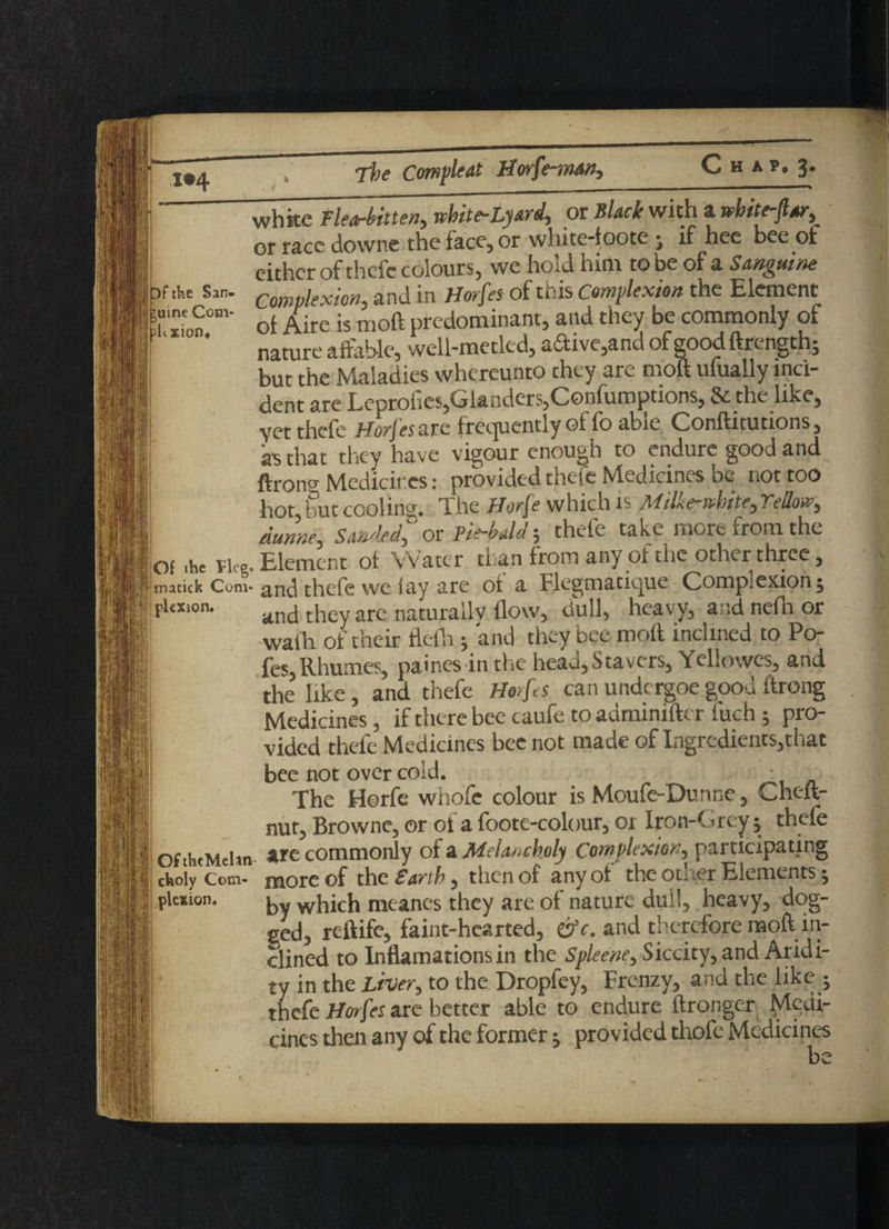IW I Df the San¬ guine Com- pitxion* Of the Fleg* matick Com¬ plexion. Of theMelin cfeoly Com¬ plexion. C H Afi 3> whkc flea-bitten, white-Lyard, or Black with a rvbite-fttr, or race downe the face, or white-foote; if hee bee of either of thefc colours, we hold him to be of a Sanguine Complexion, and in Horfes of this Complexion the Element ol Aire is moil predominant, and they be commonly of nature affable*, well-metled, a£tive,andofgoodftrcngth^ but the Sadies whereunto they are mol ufually inci¬ dent are Leprofies,Glanders,Confumpttons, & the like, yet thefc Horfes arc frequently of fo able Conftitutions, as that they have vigour enough to endure good and ftrontf Medicines: provided thefe Medicines be not too hot, but cooling. The Horfe which is Milke-»bite, Yellow, dunne, Sanded, or fit-bald; thefe take more from the Element of Water than from any of the other three, and thefe we fay are of a Flegmatique Complexion 5 and they are naturally flow, dull, heavy, and nefn or waih of their ftefh; and they bee moft inclined to Po- fes, Rhumes, paines in the head, Sta vers, Yellowes, and the like, and thefe Horfes canundergoegood ftrong Medicines, if there bee caufe to adminifter fuch ; pro¬ vided thefe Medicines bee not made of Ingredients,that bee not over cold. . . The Horfe whofc colour is Moufe-Dunne, Cheft- nut, Browne, or of a foote-colour, 01 Iron-Grey; thefe are commonly of a Melancholy Complexion, participating more of thcSarth, then of any of the other Elements j by which meanes they are of nature dull, heavy, dog¬ ged, reftife, faint-hearted, &c. and therefore moft in¬ clined to Inflamations in the Spleene, Siccity, and Aridi¬ ty in the Liver, to the Dropfey, Frenzy, and the like - thefe Horfes are better able to endure ftronger Medi¬ cines then any of the former j provided thefe Medicines be