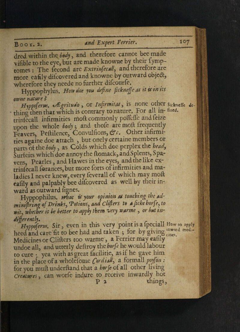 dred within the body, and therefore cannot bee made vifible to the eye, but are made knowne by their fymp- tomes: The fecond are ExtrinfecaS, and therefore arc more eafily difeovered and knowne by outward object, wherefore they neede no further difeourfe. Hyppophylus. Hove doe you define (icknefje as it if in its owne nature l Hyppofem. t/Evritudo $ or Infirnutas 5 is none other Sickneflc thins then that which is contrary to nature. For all in- fincd- trinlecall infirmities moft commonly poftefle and feizc upon the whole tody j and thofe are moft frequently Feavers, Peftilence,' Convulfions, &c. Other infirmi¬ ties againe doe attach , but onely certaine members or parts of the body, as Colds which dee perplex the head. Surfeits which doe annoy the ftomack, and Splents, Spa- ven.s, Pearles, and Hawes in the eyes, and the like ex- trinfecall f©rances,but more forts of infirmities and ma¬ ladies I never knew, every feverall of which may moft eafily and palpably bee difeovered as well by their in¬ ward as outward fignes. Hyppophilus. Moat is your opinion as touching the ad- mini f ring of Drinks, ‘Potions, and Clifters to a fuke horfe, to wit, whether it he better to apply them very warme , or but in¬ differently. . . Hippofenn. Sir, even in this very point is a lpeciall How to apply heed and care fit to bee had and taken j for by giving med“ Medicines or Cliftcrs too warme , a Ferrier may eafily undoe all, and utterly deftroy the horfe he would labour to cure • yea with as great facilitie, as if he gave him in the place of a wholefome tall, a formall poyfon: for you muft underftand that a horfe of all other living Creatures, can worfe indure to receive inwardly hot P a things.