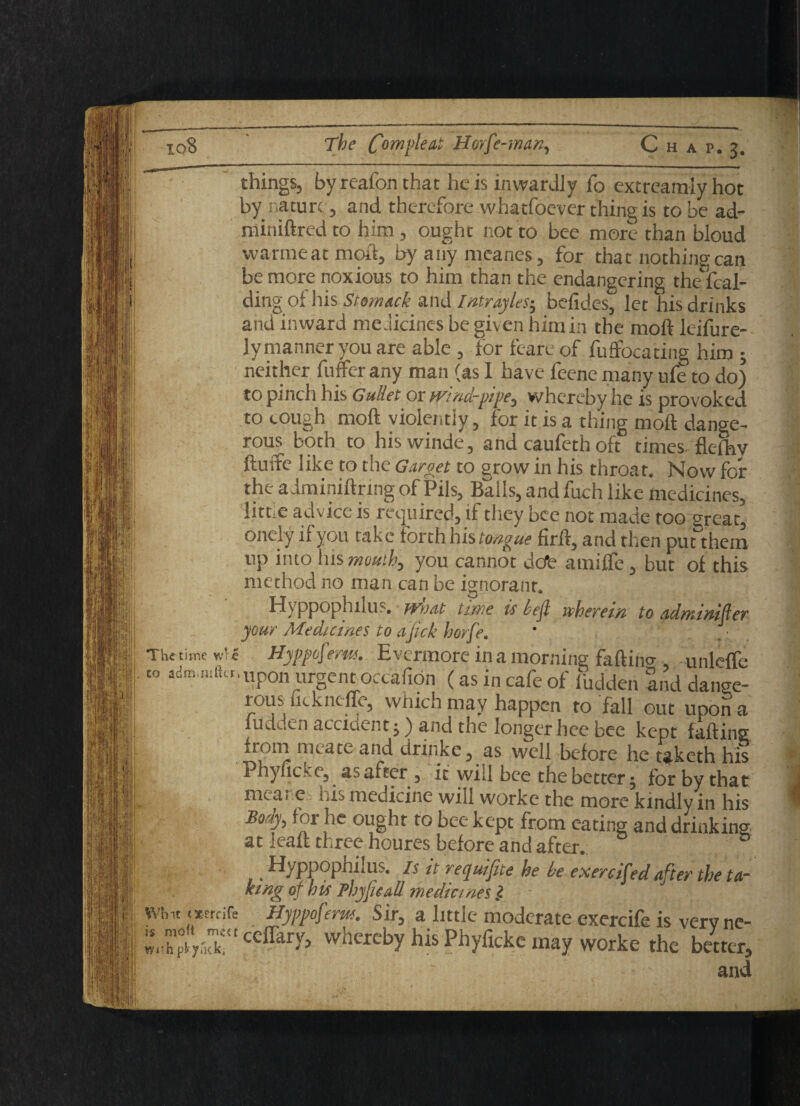 things, by reafon that he is inwardly To extreamiy hot by nature , and therefore whatfoever thing is to be ad- rainiftred to him , ought not to bee more than bioud war me at moft, byanymeanes, for that nothing can be more noxious to him than the endangering thedcal- ding of his Siom&ck and Intrayles-, befides, let his drinks and inward medicines be given him in the moft leifure- ly manner you are able , for feare of fuftocating him ; neither fuffer any man (as I have feene many ufe to do) to pinch his Gullet or wind-pipe, whereby he is provoked to cough moft violently, for it is a thing moft dange¬ rous both to hiswinde, and caufeth oft times fkfhv ftuire like to the Garget to grow in his throat. Now for the adminiftrmgof Pils, Balls, and fuch like medicines, litr e advice is required, if they bee not made too great, onelyifyou take forth his tongue firft, and then put them up into his mouth, you cannot dot- amifle, but of this ' method no man can be ignorant. Hyppoplulus. ivniit time is left wherein to adniinifler your Medicines to aJick horfe. ' : . The time wfe Hyppofirm. Evermore in a morning faftino- unleftc to ,dm..«ft«.Upon urgent oecafion (as in cafe of hidden and dange¬ rous uckncflc, which may happen to fall out upon a ludi.en accident j) and the longer hee bee kept faffing from me ate and drmke, as well before he caketh his Phyficke, as after , if will bee the better; for by that meat e his medicine will worke the more kindly in his Body, for he ought to bee kept from eating and drinking at leaft three houres before and after. ,. Hyppophilus. is it requifite he be exerciCed after the ta¬ king of his Phyficall medicines l Whit tserdfe Hyppoferm. Sir, a little moderate exercife is verv nc- ceffar^ vvhcrcby his Phyficke may worke the better, and