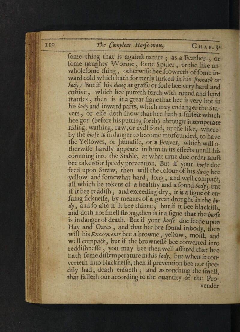 The Complex Horfe-ma^ Chap, j* fome thing that is againft nature ; as a Feather , or fome naughty Worme, fome Spider, or the like un- wholefome thing, otherwife hec fcowreth of fome in¬ ward cold which hath formerly lurked in his ftomack ©r My: But if his dung at gralfe or foile bee very hard and coilive, which hee putteth forth with round and hard trattles , then is it a great figne that hee is very hot in his body and inward parts, which may endanger the Sta- vers, or elfe doth fhow that hee hath a furfeit which hec got (before his putting forth) through intemperate riding, walhing, raw, or evill food, or the like, where¬ by the horfe is in danger to become morfounded, to have the Yellowes, or Jaundife, or a Feaver, which willo- therwife hardly appeare in him in its effcdts untill his comminginto the Stable, at what time due order muft bee taken for fpeedy prevention. But if your horfe doe feed upon Straw, then will the colour of his dung bee yellow and fomewhat hard, long, and well compadt, all which be tokens of a healthy and a found body\'but if it bee reddifh, and exceeding dry, it is a figne of en- fuing fickneffe, by meanes of a great drought'in the bo¬ dy , and fo alfo if it bee thinne; but if it bee blackifh and doth not fmell ftrong,then is it a figne that the horfe is in danger of death. But if your horfe doe feede upon Hay and Oates , and that hee bee found in body, then will his Excrements bee a browne, yellow, moift, and well compadt, but if the browneffe bee converted into reddifhneffe, you may bee then well allured that hec hath fome diftemperature in his body, but when it con- verteth into blacknelfe, then if prevention bee not fpee- dily had, death enfueth j and as touching the fmell that falleth out according to the quantity of the Pro- vender