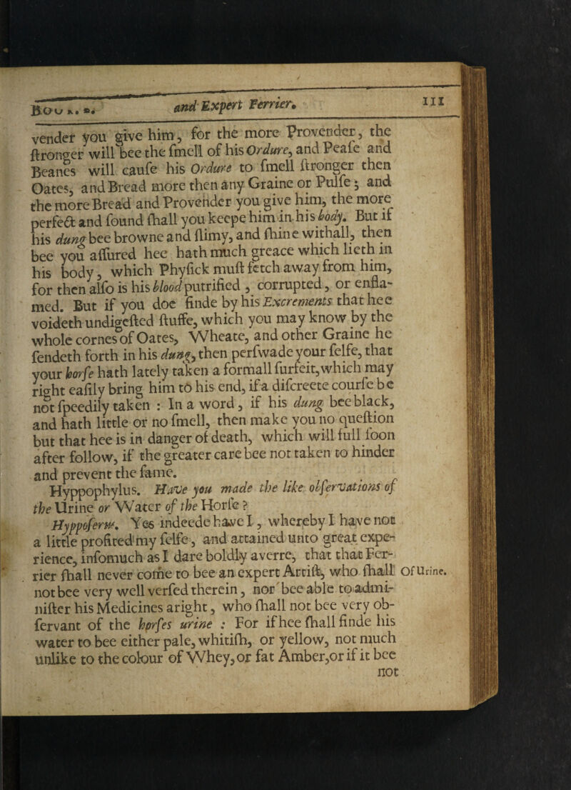 Boo fc • and Expert Ferrier,_ vender you give him, for the more Provender, the ftronger will bee the fmeli of his Ordure^ and Peafe and Beanes will caufe his Ordure to fmeli ftronger then Oates, and Bread more then any Graine or Pulfe j and the more Bread and Provender you give him, the more perfeCt and found (hall you keepe him in his tody. But it his duns bee browne and {limy, and thine withall, then bee you affured hee hath much greace which lieth in his body, which Phyfick muft fetch away from him, for then alfo is his blood putrified , corrupted, or enfla- med. But if you doe finde by his Excrements that hee voideth undigefted ftuffe, which you may know by the whole cornes of Oates, Wheate, and other Graine he fendeth forth in his dun?, then perfwade your felfe, that your korfe hath lately taken a formallfuifeit, which may right eafily bring him tO his end, if a difereete courfe b e not fpeedily taken : In a word, if his dung bee black, and hath little or no fmeli, then make you no queftion but that hee is in danger of death, which will full loon after follow, if the greater care bee not taken to hinder and prevent the fame. ■ . Hyppophylus. Have you made the like olfervations of the Urine or Water of the Horle ? Hyppoferw. Yes indeede have I, whereby I have not a little profited my felfe, and attained unto great expe¬ rience, infomuch as I dare boldly averre, that that Fer¬ rier fhall never corhe to bee an expert Artift, who fhall of Urine, not bee very well verfed therein, nor bee able to admi- nifter his Medicines aright, who fhall not bee very ob- fervant of the hprfes urine : For if hee fhall finde his water to bee either pale, whitifh, or yellow, not much unlike to the cotour of Whey, or fat Amber,or if it bee not; , ■'