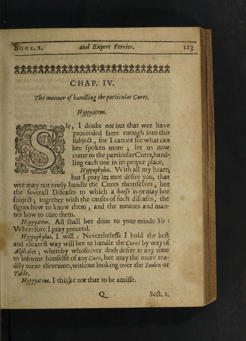 CHAP. IV. The manner of handling the particular Cures. Hyppyatm. I doubt not but that wee have /$X Ip proceeded farre enough into this Kyi MjL fubjeft, for I cannot fee what can Kv/sSgp| bee fpoken more j let us now wisK come to the particularCurcs,hand- $||p/JhzL ling each one in its proper place. IlIgTvlli, Hyppophyk*. With ail my heart; but I pray let mee defire you, that wee may not onely handle the Cures themfelves, but the feverall Difeafes to which a horfe isormaybee fubjc&j together with the caufesoffuch difeafes, the fignes how to know them , and the meancs and man¬ ner how to cure them. Hyppyatm. All fhall bee done to your minde Sir : Wherefore I pray proceed. Hyppophylus. I will : Nevertheleffe I hold the beft and cleareft way will bee to handle the Cures by way of Alphabet; whereby whofoever doth defire at any time to informe himfelle of any Cure, hee may the more rea¬ dily turne thereunto,without looking over the Index or Table. Hyppyatm. I thii^ce not that to be amilfc. O Sea. i. %