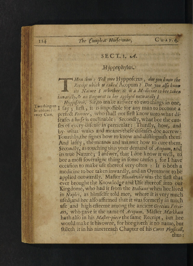 1x4 The HA P I: U *&'l| SEC T. i. *A. HyppOphylus. \ ■ Hen thm : Tell wee Hyppoferus, doe you know the Receipt which is caked Acopum ? Doe you. alfo know its Nature 2 whether it is a Medicine to bee taken inwardly-) or an Unguent to Lee applyed outwardly 2 Hyvp^em. Sir,to make anlwer to two things in one, 1 fty 5 firft 3 it is impoflible for any man to become a UuV Cure, perfect Ferrier, who fhall not firft know unto wha t di¬ ll ftafes a horfe is enclinable: Secondly, what bee the cau- fes of every difeale in particular : Thirdly, how, and I by- what waies and meanesthefedifeafcs doeaccrew : Tourthly,the ftgnes how to know and .diftinguiih them: And laftly, themeanes and manner how to cure them. Secondly, as touching this your demand of Acopurk^ and its true Nature ^ I anfwer, that I doe know it well, td bee a moft foveraigne thing in feme caufes • for I have occafton to make ufe thereof very often :; It is both a medicine to bee taken inwardly, and an Oyntment to be applied outwardly. Mafter Blundevile was the firft that ever brought the Knowledge and life thereof into our Kingdome, who had it from the Italians when hee lived in Naples, as himfelfe told mee, where it is very much ufed-and hee alfo affirmed that it was formerly in much ufe and h igh efteeme among the ancient Grecian Fern- erSj who gave it the name of Acopum. Mafter Markham hath alfo in his Mafter-piece the fame Receipt, but hee would make ithisowne, for heegiveth it no name, but ftilcth it in his nineteenth Chapter of his Cures phy/icall, thus: