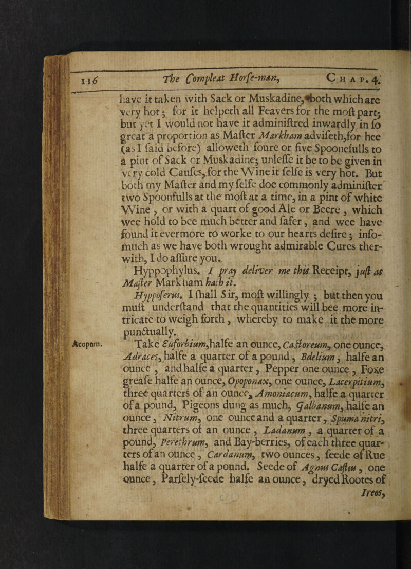 have it taken with Sack or Muskadine,*both which are very hot 5 for it heipeth all Feavers for the moft part; but yet 1 would not have it adminiflred inwardly in fo great a proportion as Mafter Markham advifeth,for hee (as I faid before) alioweth foure or five Spoonefulls to a pint of Sack or Muskadine; unleffe it be to be given in very cold Caufes,,for the Wineit felfeis very hot. But both my Mafter and my felfe doe commonly adminifter two Spoonful Is at the raoft at a time, in a pint of white Wine , or with a quart of good Ale or Beere , which wee hold to bee much better and fafer, and wee have found it evermore to worke to our hearts defire; info- much as we have both wrought admirable Cures ther- with, Ido affure you. Hyppophylus. / pray deliver me this Receipt, juft as Mafter Markham hath it. Hyppoferus. I lhail Sir, moft willingly ; but then you muft underftand that the quantities will bee more in¬ tricate to weigh forth, whereby to make it the more pun&ually.. Take Suforbiurr^halfe an ounce, Ca&oreumy one ounce, Adraces, halfe a quarter of a pound, Bdelium, halfe an ounce , and halfe a quarter, Pepper one ounce , Foxe greafe halfe an ounce, Opoponaxy one ounce, Lacerpitiumy three quarters of an ounct^Amomacum^ halfe a quarter of a pound. Pigeons dung as much, galbamm^ halfe an ounce, Nitrum, one ounce and a quarter, Spuma'nitriy three quarters of an ounce , Ladamm , a quarter of a pound, Ferethrunty and Bay-berries, of each three quar¬ ters of an ounce, Cardamm, two ounces, feede of Rue halfe a quarter of a pound. Seede of Agnus Caftw, one ounce, Parlely-feedc halfe an ounce, dryedRootesof IreoSy