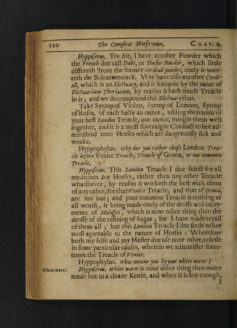 ■ — - -- *■— ■ ■ ■- JJyppofem. Yes Sir, I have another Powder which the French doc call Duke, or Duche-Powder, which little differeth ‘from the former cordialipowder, onely it wan- teth the Bolearnaoniack. Wee have aifo another Cordi¬ al/, which is an Electuary, and is knowne by the name of EleBuarium Theriacum, by realon it hath much Treacle in it 5 and we do compound this EleBuary thus. TakeSyrropof Violets, Syrropof Lemons, Syrrop ofRofes, of each halfe an ounce, adding thereunto of your beft London Treacle, one ounce, mingle them well together, and it is a moft foveraigne Cordiali to bee ad- miniftred unto Horfes which are dangeroufly fick and weake. Hyppophylus. why doe you rather chuf? London Trea¬ cle before Venice Treacle, Treacle of Genoa, or our common Treacle, • 1 Hyppofem. This London Treacle I doe feled for all medicines ior Horfes, rather then any other Treacle whatfoever, by reafon it worketh the beft with them of any other, for that Venice Treacle, and that of Genoa, arc too hot j and your common Treacle is nothing at all worth, it being made onely of the drofle and excre¬ ments of Molafjes, which is none other thing then the droffe of the refining of Sugar, for' 1 have made tryall of them all ; but this London Treacle I doe finde to bee moft agreeable to the nature of Horfes : W’herefore both my felfe and my Matter doeufe none other,unlelfe in fome particular caufes, wherein we adminifter fome- times the Treacle of Venice. Hyppophylus. what meane you by your white water } fVhite water; Hypvof'em. white water is none other thing then water made hot in a cleane Kettle, and when it is hot enough.