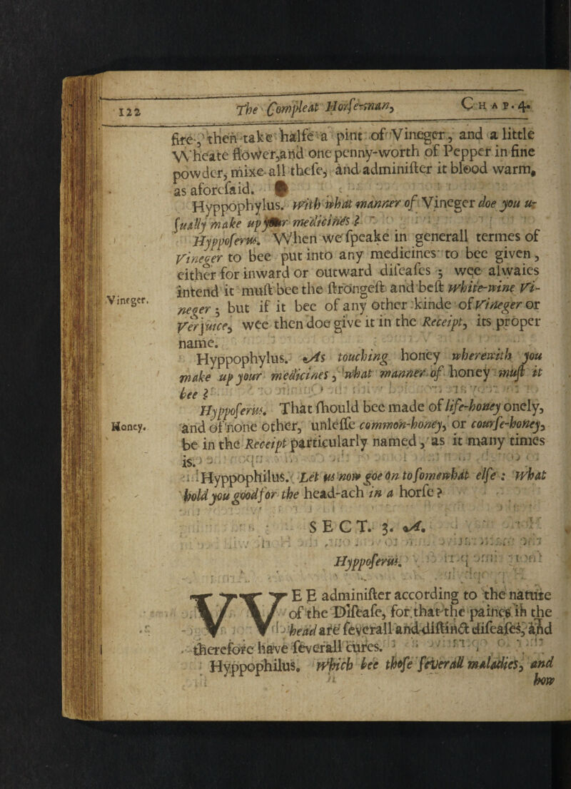 firethen-take halfe a pint .of Vinegar, and a little W'heate flower,anci one penny-worth of Pepper in fine powder, mixe-all thefe, andadminifter it blood warm, as aforefaid. # •„ •- • . Hyppophylus. with tohdt manner of Vineger doe you ur (uaBj make upfSur- medicifiH ■$. Hyppoferw. When we' fpeake in generall termes of rineier to Bee put into any medicines to bee given, either for inward or outward difeafes ; wee alwaies intend it muft bee the llrongeit and beft white-wine Vi- ne„er • but if it bee of anyother kinde of Vineger or Verjuice, wee then doe give it in the Receipt, its proper Hyppophylus. tAs touching honey wheremth you make up your medicines, 'what manner of phoney mufl it bee l ll ' y t .a * * > 1 r* f +.J. * -U i f 4 a , f Hyppoferw. That fhould bee made of life-honey onely, arid of none other, unlelfe common-honey, or courfe-honey, be in the Receipt particularly named, as it many times is. ■■ * iHyppOphilUS.y Let m noi* goe On tofomenhat elfe : what hold you good for the head-ach in a horfe ? !> •ll SEC T. 3« Qkdn : > ■' 01 ■>*>'./ . HyppcferuK ’r ill tOft . K1 7, E E adminifter according to the nature of the Bifeafe, forthatthe paincs ih the ! - beadzijdfeverall anddiftinftdifeafes, aftd $ierefo#e ha?ve Overall cures. : • r’[ 1 Hyppophilus. which bee thfefever all maladies ^ and ■ ‘f v L si how