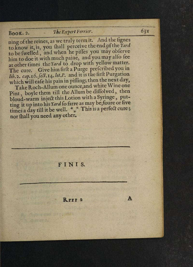 ninff of the reines5 as we truly term it. And the lignes toltnow it, is, you (hall perceive the end pf the Yard to be fwelled ’ and when he pifles you may obferve him to doe it with much paine, and you may alio lee at other times the Yard to drop with yellow matter. 'j'Be cure. Give him firft a Purge piefcribedyou in lib.2. caf.16.feS.14.letS. and it is thefirft Purgation which will eafe his pain in pifling; then the next day. Take Roch-Allum one ounce,and white Wine one Pint boyle them till the Allumbe difiblved, then bloud-warm injeft this Lotion with a Syringe, put¬ ting it up into his Yard fo farre as may be3foure or hve times a day till it be well. V This is a Perfecl: cure > nor (hall you need any other. • v \ r. FINIS. 1 ■ ■ t A Krti a