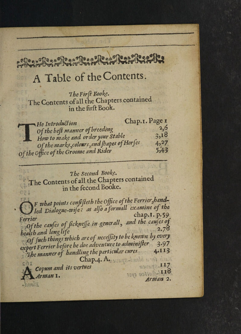A Table of the Contents. The Fir ft Book?. The Contents of all the Chapters contained in the firft Book. ' -8^’V ’ • ' , , * ■ \ THe Introduction Chap. I. Page I Of the bejl manner of breeding How to make and order your Stable 3jiS Of the marks3colours,andflap# ofHorjes 4,27 0ft he Office of the Groome and Rider 5 A3 The Second Booke. _ - ' The Contents of all the Chapters contained in the fecond Booke. VI f V t’ r ’5 l F what points conjifteth the Office oft he Ferrier,hand. led Dialogue-wife: as alfo aformall examine of the chap.I.p.59 erofthe caufes of Jickpeffe in generalf and the caufesof heJthand longlife „ , , > 2'7S Of fuch things which are of necejfty to be known by every expert Ferrier before he doe adventure to admmijter 3.97 - i he manner of handling the particular cures 4.113 Chap.4. A. c Copum and its vertues /1 f) , b - * 5 v < Arman i • ll7 :; i ;• w3\ * Arman