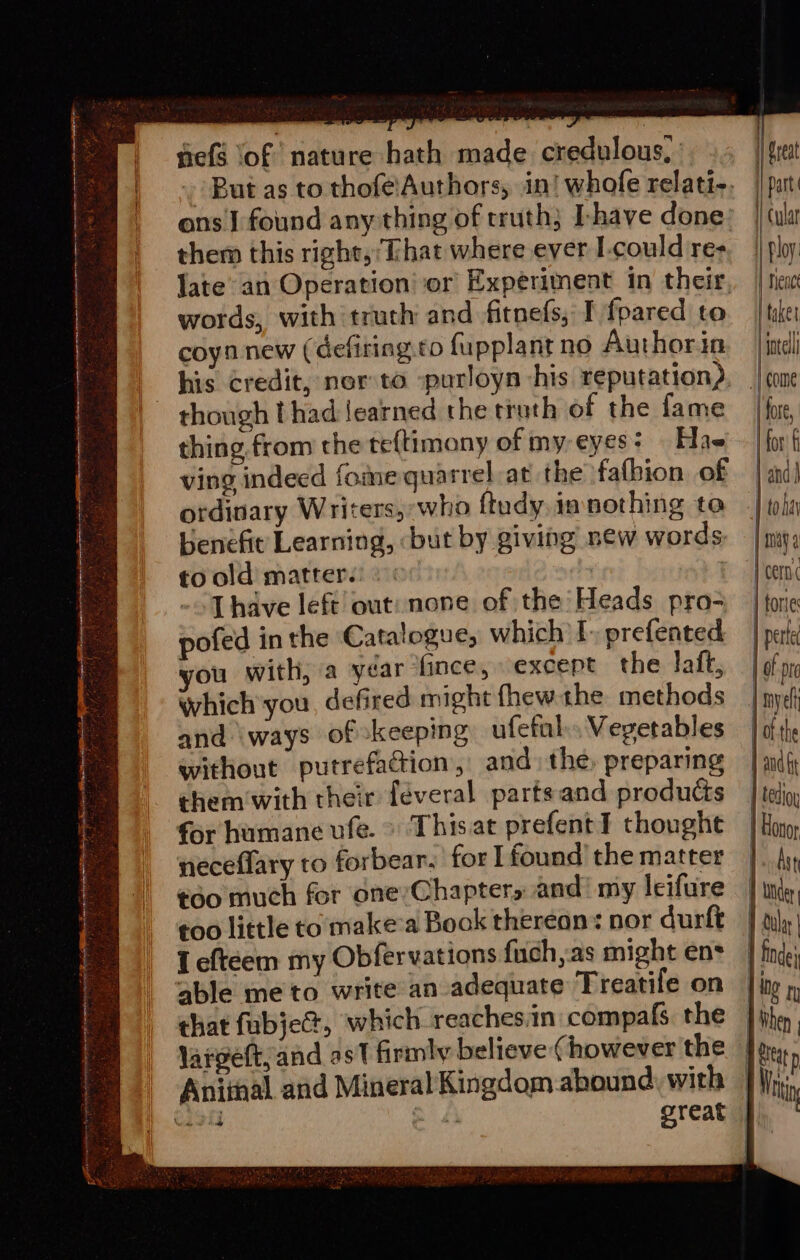 cee fh HS ee eee es ? ¥ ; Nees cogpsneiesneasipcna enced rennin i Ti Rr Kiera Pai Ra »t Bret aie ON a ee 7 yale ¢ 5 ES - “d , ‘s f ‘iy eed v le &gt; arte St pre Re CY NR CT A AGERE ID “8 &gt;; fs + 2 } ae efs lof nature hath made credulous, them this right, ‘That where ever L-could re- words, with truth and fitnefs, I fpared to coyn new (defiring.to fupplant no Authorin though t had learned the truth of the fame thing, from the te{timony of my eyes? Hae ving indeed foie quarrel at the fafhion of ordinary Writers,:who ftudy, in nothing to benefit Learning, but by giving new words to old matter. T have left out: none of the Heads pro- pofed in the Catalogue, which I&gt; prefented you with, a yéar ‘fince, except the laft, which'you, defired might thew the methods and ‘ways of keeping ufetal. Vegetables without putrefaction, and» the, preparing them'with their feveral partsand products for humane vfe. &gt; This.at prefentI thoughe neceflary to forbear.’ for I found’ the matter ¢60 much for one Chapters and’ my leifure too little to make’a Book thereon: nor durft 1 eftéem my Obfervations fuch,as might ens able me to write an adequate Treatife on that fubje@, which reaches:in compafs the laroett, and as firmly believe (however the great | freat | Part | Cult || Ploy. Tenet taker intall