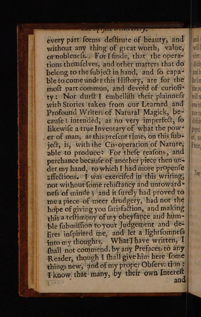 | | i | and | 7) 1} wall every part! feems deftitute of beauty, and without any thing’ of great worth, value, ornoblenefs,..: For Ffinde, that the opera=. | tions themfel ves, and other matters that do} All belong to the fubjedt in hand, ‘and fo capa~ | nib ble to come under this Hiftory, ‘are for the | bel moft partcommon, and devoid of curiofi= | thep ty: Nor -durft'l ‘embellifh their plainnefs | willy with Stories ‘taken: from our Learned and’ | onsip Profound Writersof Natural’ Magick, be= | nora caufe | intendéd}' as no very ‘imperfect, fo | defi likewife atrueInventary of ‘what the pow= | py/ er‘of man; atthisprefenttime, on this fub= | 9, », ject, is, withthe Co-operation of Nature, | Piece able’ to produce: For thefe teafons, and ) perchance becaufe'of another piece then un~ der.my hand,’ to'which I’ Hhad'more propenfeé affections. °V wasexercifed inthis writing; | not without {ome rehidtancy and untoward® | nefs ‘of minde and it furély had proved to mea pieceof meer drudgery, had not the — hdpe of giving you fatisfaction, and making this'a teftimony of my obeyfance arid hum- | ble fubmiffion to'your Judgement and ‘des | fires infpirited ime, and let a lightfomnefs | into my thoughts. WhatT have written, 1 fhall not comménd; by any Prefaces, to any | Reader, though 1 fhall givehim here fome things new, and of my proper Obfervation &gt; T know. that: many, by their own Intereft | ct ane | H-ther eS he eS a YO “ a a LT pte 39s ee A LR A AY + ' Sree «stat ' &lt;r v x a Bi i t =e Gite f ee J raveeya ee . ~ a a an la ae 4 a . ; ts aa ag