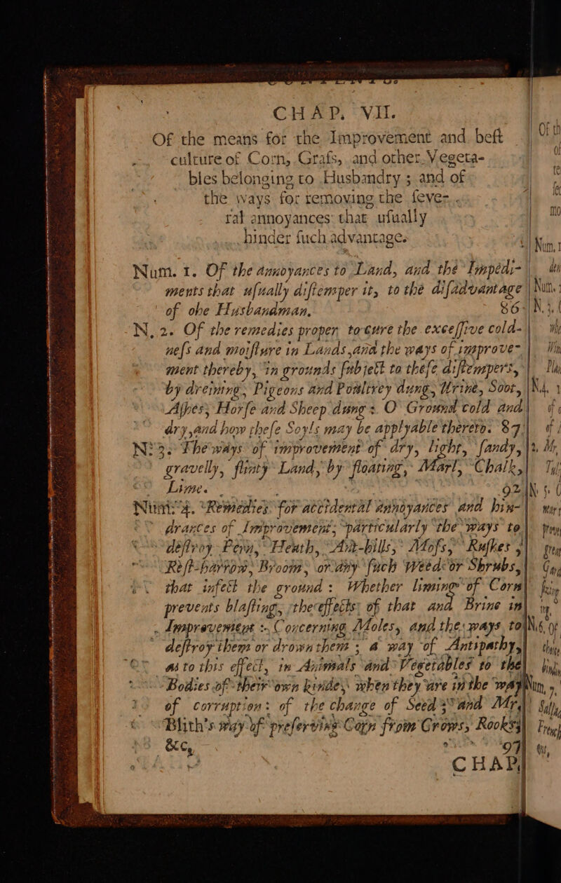 fot RY : * ee, titan ac it en PL PE CL EE NS I ee CHAP. VII. Of the means for the Improvement and. beft culture of Corn, Grafs, and other. V egeta- _ bles belonging to Husbandry ; and of the ways for ter moving the feve-.. rat annoyances thar ufually hinder fuch advantage. AM , Num. 1. Of the dimoyances to Land, and the Impédi- | uh ments that ufisally diftemper it, to the difadvantage Nath of obe Husbandman. 86 N,2. Of the remedies propen tocure the exee/five cold-\ ih nes and moifiure 1 1n Ld: 1dS , ana the ways of improve Wy SS = ment thereby, 7 in grounds fib jefk to thefe diftempers, by dr Crning., Pig eons and Powltrey dung, Urine, Soot, NA 1 Alpes, Horfe Ax wd Sheep dung :. O Ground cold and | if ary,and how thefe S Soyls may be applyable therero. $a fj Ni3. Fhe ways of BIE oe MOF of ary, His cog 2, Mr “gravelly, _fliaty Land, by floating, rl, Chalk, Ty) Lime. ; 92 IN. i Nui: ‘A, Remenies for attidental Annoyances And bin-| wy, &lt;&lt; drantes of Improvement; “particularly “the ways” to\ tray défiroy Pern, Heath, Dt) bills; Mofs, Rufhes 5 sre Re /t- harvow. By 00m, or any ‘fuck Weed or Shrubs. Gag that infect in ground : Whether liming of Corn zip prevents blafting, the: effects: of that and. Brine in iy ‘ Lespravement :- Coy COrning Me Zoles, And the: pays to. Ns, Of deftroy them or drown them 3 4 way of Antspathy, thug ‘O° asto this effect, in Animals ‘and Vegetables to the) iy). «Bodies of these igi Revie when they are inthe wA Nin, of corruption: of the change of Seed sand Mr,)) Sally Bhith’s way {Uf ‘prefervine C Carn froin Cs roms aN Fre . orn, Mit, ‘CHAD,