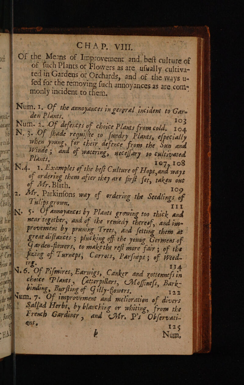 mab ange iter. Pye! | il Ana i ay) ai) Ih | Md 1 7 Chale, ! J La (mL | pays 10 ty | ae | om |e f Cor Bit | ways th roe inet ale | 10 Me te iy | jh - full ) | HO CHAP, VIII. OF the Means of Improvement and. bet culture of of fuch Plants or Flowers as are ufwally culciva- ted in Gardens or Orchards, and .of the Ways us fed far the removing fuch annoy ances as are.com- monly incident to them, Num. 1. Of the annoyances tn gerpral incident. to Gare Num. 2. Of deferices of choice Plants fromcold. 104 when young, fer Winde ; Plants. their defence from the Sun and and of watering, necefar J t0 cultivated 107,108 beft Culture of Hops and ways oj ordering them after they are firft fer, taken out of Adr.Blith, Tulips grown, in Tit Plants growing too thick and near together, aud of the remedy thereof,. and im- provement by pruning Trees, and fetting them at great aiftances ; plucking off the young Cerinens of G arden-flowers, to make the refi more fair ; of the fixing of Turneps; Carrots, Parfueps ; of weed rf. 114 Canker and rottennefs in choice ©Plants , Caterpillars, Moffinefs, Bark- binding, Bur fling of G ly-Clowers, 122 um. 7- Of improvement and melioratien of divers ' Sallzd Herbs, by blanching or whiting, from. the French Gardiner &gt; and Mr, P's Obfervati- QUIS g | t25 b Num, on ——— ; ee ‘ es 5 ae a aoe ae See Fe 3 Rona RF ge ona ee ane = My saa A ks ‘ de eng % diate