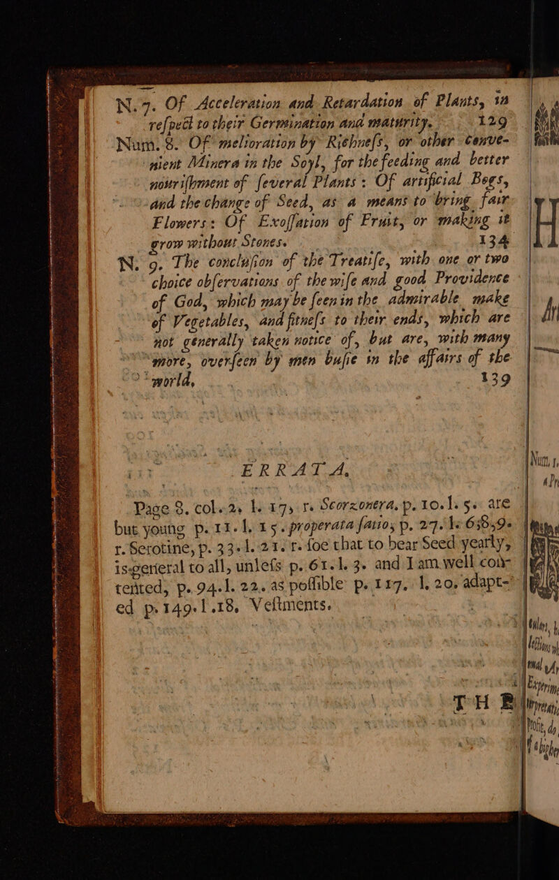 refpedl to their Germination ana matsrity. 129 Nam. 8. Of melioration by Ri¢hne[s, or other cenve- pient Minera in the Soyl, for the feeding and better nouri(hment of feveral Plants: Of artificial Begs, and the change of Seed, as a means to bring. facr Flowers: Of Exoffation of Fruit, or making it grow without Stonese 134 g. The conclafion of the Treati[e, with one or two choice obfervations of the wife and good Providence of God, which may be feenin the admirable make of Vegetables, and fitne[s to their ends, which are not generally taken notice of, but are, with many “more, overfeen by men bufie in the affatrs of the “world, 139 ERRATA, Page 8. col..2 I. 175 te Seorzonera. p. 1o.)s 5s are | but young p.1i- Lit 5 . properata fatto, p. 27. be 6589» r.Serotine, p. 33+1.21. 1. foe that to bear Seed yearly, iswerieral to all, unlefs p. 61. 1.3. and Jam well cone |wan tented, p..94.1. 22. as poflible p. 117, 1, 20, adapt-” | ed p.149.1.18. Vettments. . Ks |