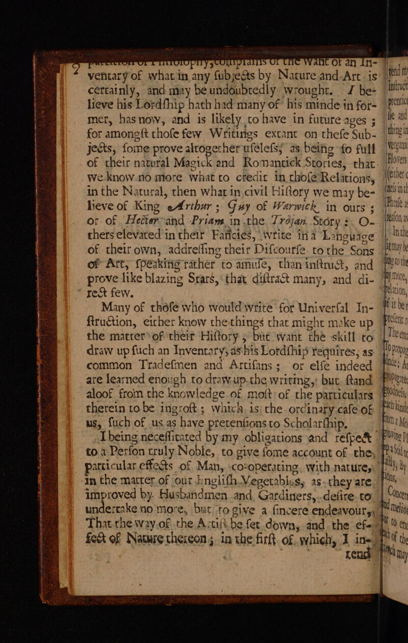 ventary of what in any fubjeéts by Nature and-Arc is certainly, and may be undoubtedly wrought. J be- lieve his Lordfhip hath had many of his minde in for- mer, hasnow, and is likely to have in future ages ; for amoneft thofe few Writings extant on thefe Sub- jects, fome prove altogether ufelefs; as bethe fo full of their natural Magick and Romantick Stories, that. weknow no more what to cfedit in chofe Relations, in the Natural, chen what in civil Hiflory we may be- lieve of King eArthur; Gay of Warwick in ours ; or of Hetter-and Priam. in the. Trdjan, Story ¢. O- thers elevated in their Faficies, write ina Language of their own, addrefling their Difcourfe tothe Sons of Art, {peaking rather to amufe, than inftrust, and prove like blazing Srars,' that diftra&amp; many, and di- * rect few. Many of théfe who would write for Univerfal In- firuction, eicher know the:things chat might moke up the matrer*of their Hiftory ; bué want the skill co draw up fuch an Invencarys as-his Lordfhis requires; as common Tradefmen and Artifans; or elfe indeed ate learned enough to drawup.the writing,: buc. ftand aloof from the knowledge of moft: of the particulars therein to be ingroft; which. is: che ordinary cafe of us, fuch of us.as have pretenfionsto Scholarfhip, being necefficated by my obligations and refpe&amp; to a Perfon truly Noble, to give fome account of . the, particular effects of Man, :cotoperating. with nature,’ in the matter of our bnglifh Vegetables, as they are —~ improved by. Husbandmen. and, Gardiners,..defire. co. infdruct ‘he wd Vergara Blovver (either Phrafe 3 elon a 1 Tn the } (0m d Mo { aly, jy las, Concen rend