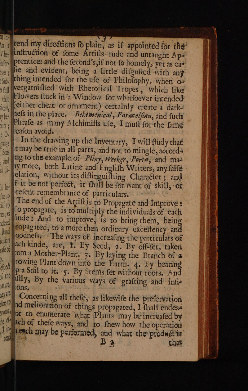 Gib. lie anid evident, being a little difguited wich any’ In the drawittg up the Invetitary, Iwill fudy that ng to the example of Pliny, weeker, Porta, and maa elation, wichout its diftinguifhing Character ; and | The end of the Arriftis to Propagate ahd Iniprove ? Hoodnefss’ The ways of increafing the particulars of ach kinde, are, t. Py Seed, 2. By off-fec, taken yom a Mother=Planr. 3. By laying the Branch ofa | | Pa Soil to it. 5. Py Stems fer without réors. And | Concerning all thefe,- as likewife the prefervatiori Jad melioration of things propagated, I {hall endeas gr CO. enumerate what Plants may beincreafed by we B 2 thay Se ae Oe nner nN Seen ne nm eapteSTe