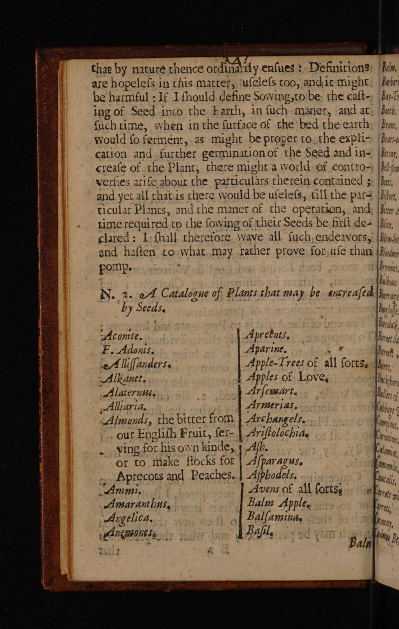 thae by nature thence ordinaily enfues :. Definitions are hopelefs in rhis matter, ‘ufelefs coo, andit might be harmful :1f I fhould define Sowing,to'be: the caft- ing of Seed into the barth, in fue h maser, and at, fuchtime, when inthe furface of the bed the-earthy | Bran would fo fermenr,.as might be proper to.the exphi- [Ber cation and further germinationof the Seed and in= {Bum creafe of the Plant, there might a world of contro-) |hi verfies arife abour che particulars therein.contained 5: |Bu and yet all chatis there &gt; would be ufelefs, till the par= [Bij ticular Plants, and che maner of the operation, and: | iter time required.to ve lowing of their Seeds be. frrlt des [Dj clared: I. {hall therefore ‘wave all fuch, endeavors,; {Bi and haften to what es rather prove for,ufe than pany e N. 2. ef Catalogue of : Plants that may. be. encr fi i ‘by ease ‘Acomte. A pretots, F. Adonis, Aparine, ‘eA lifanderss 3 Apple-Trees of all ‘ome he ~Alkanet. } Apples of Love, . chy Alaternits- Arfemart. | Dales Alliaria. : “| Armerias.. Oe Almonds, the bitter from Archangels. | ; &lt;% our Englith Fruit, fer- Ariffolochiae ving for his own kinde,, Af. or to make flocks | pea Aprecots and Peaches.) Ajpbodels, Ammi. Avens of all forts; _Amaranthas,. | Balm Apple. “Angelica, | Ballamina - Bafile