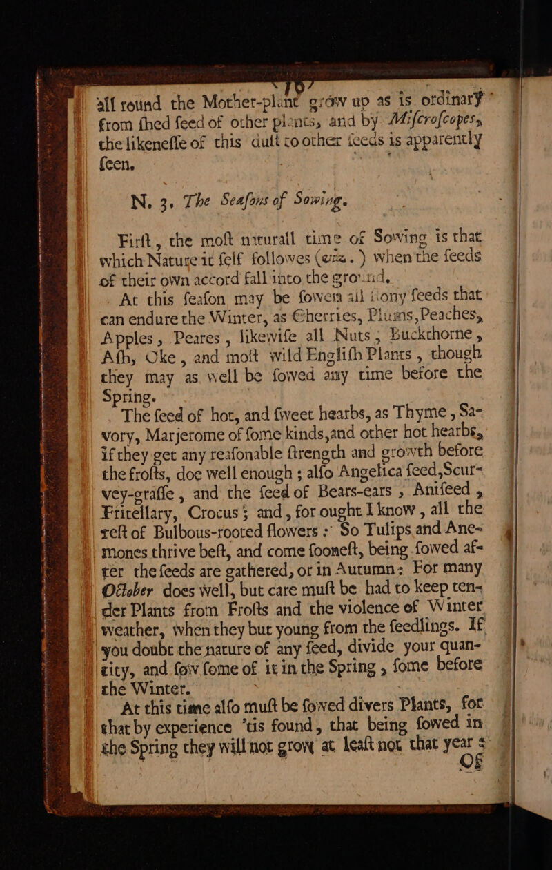 ce fh ee gies’ : A a iar memnanenimabe i il _7 ae ineipneaeranlonnianmcen at csr pins gs aang ERR eres na pte enh ee ae Tan — oainaa : ik  Wes Hg ye oe : , Aa je eee ; a SN ; - 1a eal 4 es - 2 a BS * eso s : faa INS ie a from fhed feed of other plants, and by A4:/crofcopes, the likenefle of this dutt co other iceds is apparently {cen. eras N. 3. The Seafons of Sowing. Firtt, che mof mrrurail time of Sowing is that which Nature it felf followes (w=. ) when'the feeds of their own accord fall into the ground, Ac this feafon may be fowera ail iiony feeds that can endure the Winter, as @herries, Plums,Peaches, Apples, Peares , likewife all Nuts; Buckchorne , Ath, Oke, and moft wild Englifh Plants , though tliey may as well be fowed amy time before the Spring. The feed of hot, and fiveet hearbs, as Thyme , Sa- vory, Marjerome of fome kinds,and other hot hearbs, if they get any reafonable ftrength and growth before the frofts, doe well enough ; alfo Angelica feed,Scur= vey-graffe , and the feed of Bears-ears , Anifeed , Frirellary, Crocus 5 and, for ought I know, all the eft of Bulbous-rooted flowers :' So Tulips. and Ane- mones thrive beft, and come fooneft, being fowed af- ter thefeeds are gathered, or in Autumn; For many Otlober does well, but care muft be. had to keep ten- der Plants from Frofts and the violence of Winter weather, when they but young from the feedlings. If you doubt che nature of any feed, divide your quan- the Winter. At this time alfo muft be fowed divers Plants, fot